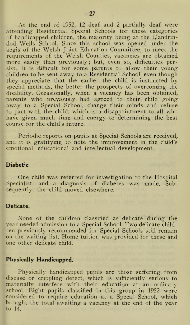 At the end of 1952, 12 deaf and 2 partially deaf were attending Residential Special Schools for these categories of handicapped children, the majority being at the Llandrin- dod Wells School. Since this school was opened under the aegis of the Welsh Joint Education Committee, to meet the requirements of the Welsh Counties, vacancies are obtained more easily than previously; but^ even so, difficulties per- sist. It is difficult for some parents to allow their young children to be sent away to a Residential School, even though they appreciate that the earlier the child is instructed by special methods, the better the prospects of overcoming the disability. Occasionally, when a vacancy has been obtained, parents who previously had agreed to their child going away to a Special School, change their minds and refuse to part with the child, which is a disappointment to all who have given much time and energy to determining the best course for the child’s future. Periodic reports on pupils at Special Schools are received, and it is gratifying to note the improvement in the child’s emotional, educational and intellectual development. Diabet’c. One child was referred for investigation to the Hospital Specialist, and a diagnosis of diabetes was made. Sub- sequently. the child moved elsewhere. Delicate. None of the children classified as delicate during the year needed admission to a Special School. Two delicate child- ren previously recommended for Special Schools still remain on the waiting list. Home tuition was provided for these and one other delicate child. Physically Handicapped. Physically handicapped pupils are those suffering from disease or crippling defect, which is sufficiently serious to materially interfere with their education at an ordinary school. Eight pupils classified in this group in 1952 were considered to require education at a Specal School, which brought the total awaiting a vacancy at the end of the year to' 14.