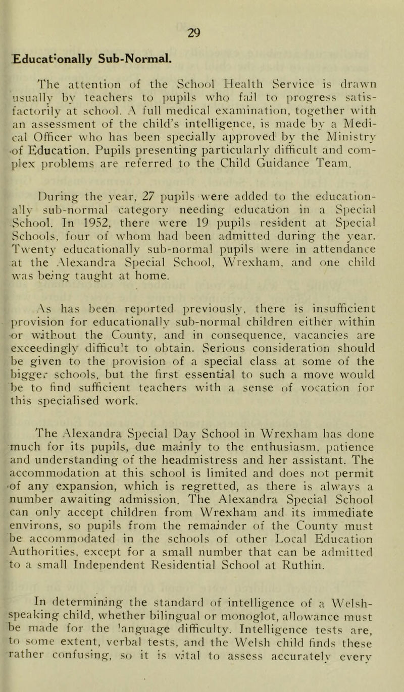 Educat’onally Sub-Normal. 'I'he attention of the School Health Service is drawn usually by teachers to pupils who fall to ])rogress satis- factorily at school. A full medical examination, together with an assessment of the child’s intelligence, is made by a Medi- cal Officer who has Ijeen specially approved by the Ministry ■of Education. Pupils presenting particularly difficult and com- ]dex problems are referred to the Child Guidance Team. During the year, 27 pupils were added to the education- ally sub-normal category needing education in a S]iecial School. In 1932, there were 19 pupils resident at Special Schools, four of whom had been admitted during the }ear. Twenty educationally sub-normal pupils were in attendance at the -\lexandra Special School, Wrexham, and one child was being taught at home. ,\s has been reported previously, there is insufficient provision for educationally sub-normal children either within or without the County, and in consec|uence, vacancies are exceedingly difficult to obtain. Serious consideration should be given to the provision of a special class at some of the bigger schools, but the first essential to such a move would be to find sufficient teachers with a sense of vocaticm for this specialised work. The Alexandra Special Day School in Wrexham has done much for its pupils, due mainly to the enthusiasm, patience and understanding of the headmistress and her assistant. The accommodation at this school is limited and does not permit ■of any expansion, which is regretted, as there is always a number awaiting admission. The Alexandra Special School can only accept children from Wrexham and its immediate environs, so pupils from the remainder of the County must be accommodated in the schools of other Local Educaticjn Authorities, except for a small number that can be admitted to a small Independent Residential School at Ruthin. In determinin.g the standard of intelligence of a W'elsh- S{)eaking child, whether bilingual or monoglot, allowance must be made for the 'anguage difficulty. Intelligence tests are, to some extent, verbal tests, and the Welsh child finds these rather confusin.g, so it is vital to assess accurately everv