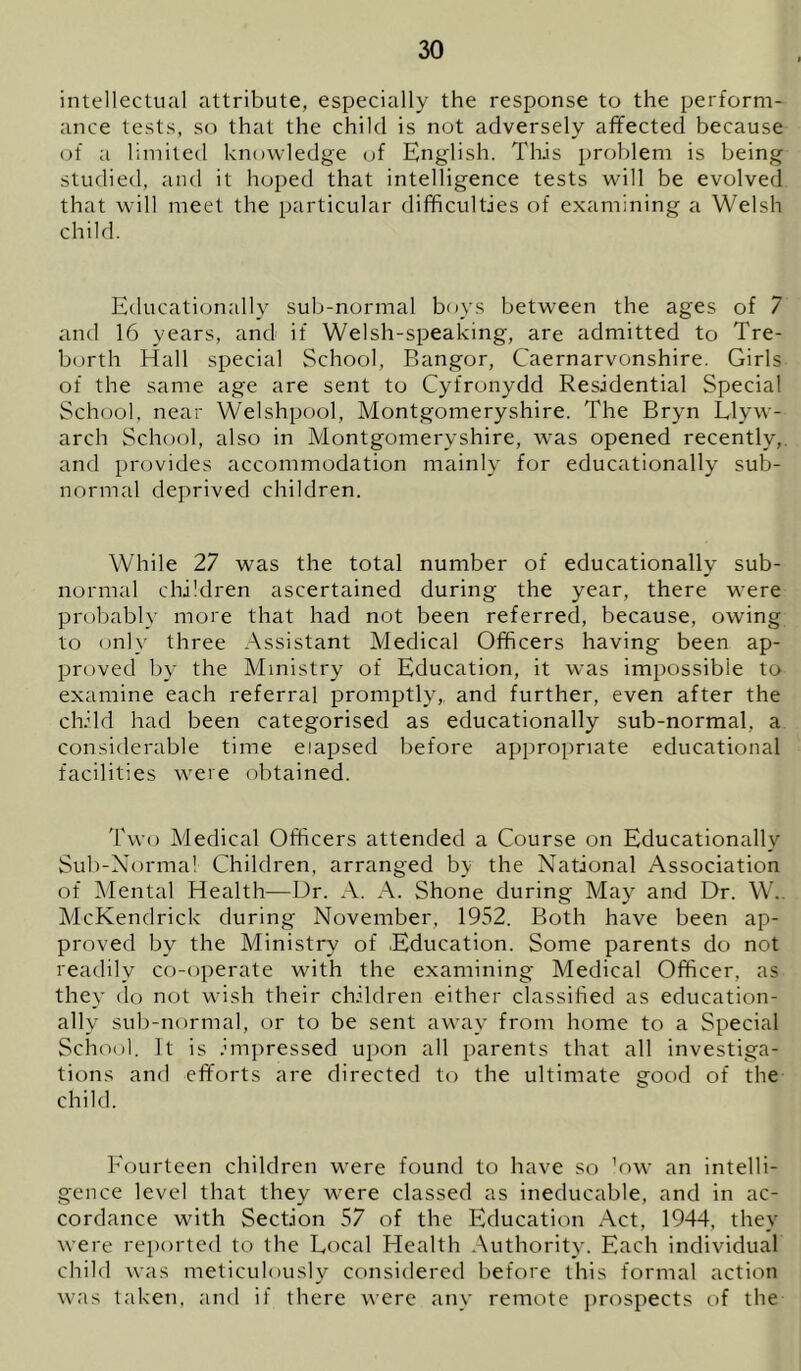 intellectual attribute, especially the response to the perform- ance tests, so that the child is not adversely affected because of a limited knowledge of English. This problem is being studied, and it hoped that intelligence tests will be evolved that will meet the particular difficulties of examining a Welsh child. Educati(jnally sub-normal boys betw'een the ages of 7 and 16 years, and if Welsh-speaking, are admitted to Tre- borth Hall special School, Bangor, Caernarvonshire. Girls of the same age are sent to Cyfronydd Residential Special School, near Welshpool, Montgomeryshire. The Bryn Llyw- arch School, also in Montgomeryshire, was opened recently,, and provides accommodation mainly for educationally sub- normal deprived children. While 27 was the total number of educationally sub- normal children ascertained during the year, there were probably more that had not been referred, because, owing to only three Assistant Medical Officers having been ap- proved by the Ministry of Education, it was impossible to examine each referral promptly,, and further, even after the child had been categorised as educationally sub-normal, a considerable time elapsed before appropriate educational facilities were obtained. Two Medical Officers attended a Course on Educationally Sub-Norma! Children, arranged b\ the National Association of Mental Health—Dr. A. A. Shone during May and Dr. W,. McKendrick during November, 1952. Both have been ap- proved by the Ministry of Education. Some parents do not readily co-operate with the examining Medical Officer, as they do not wish their children either classihed as education- ally suli-normal, or to be sent away from home to a Special School. It is imjiressed upon all parents that all investiga- tions and efforts are directed to the ultimate good of the child. Fourteen children were found to have so ’nw an intelli- gence level that they were classed as ineducable, and in ac- cordance with Section 57 of the Education Act, 1944, they were reported to the Local Health Authority. Each individual child was meticulously considered before this formal action was taken, and if there were any remote prospects of the