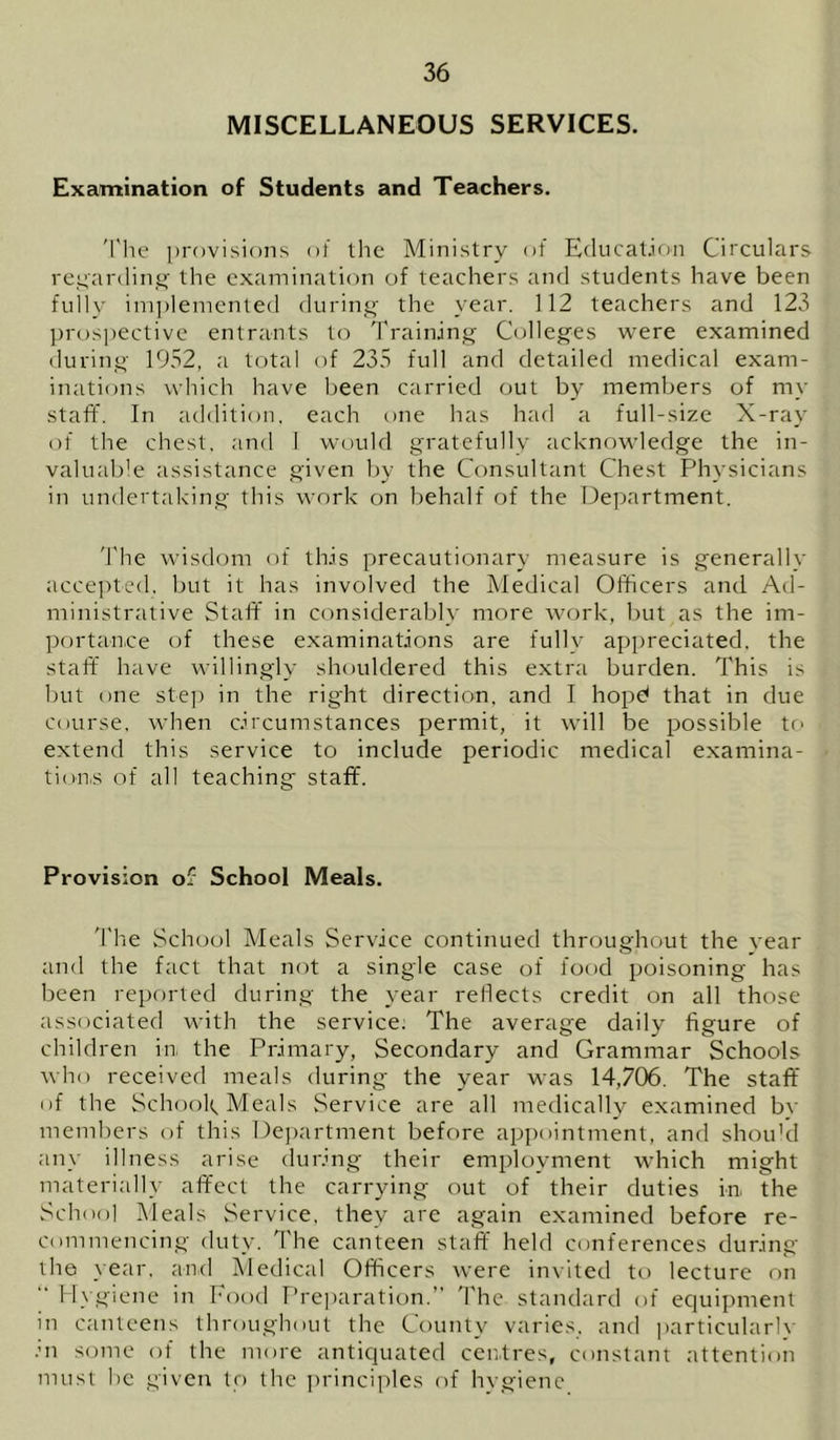 MISCELLANEOUS SERVICES. Examination of Students and Teachers. 'I'lie provisions of the Ministry of Education Circulars repardiipo- the examination of teachers and students have been fulh' implemented durin.^- the year. 112 teachers and 123 pros])ectivc entrants to dVainjng; Colleg’es were examined durino- 1952, a total of 235 full and detailed medical exam- inations which have been carried out by members of my staff. In addition, each one has had a full-size X-ray of the chest, and I would gratefully acknowledge the in- valuable assistance given by the Consultant Chest Physicians in undertaking this work on behalf of the Department. The wisckjm of th.is precautionary measure is generally acce])ted. but it has involved the Medical Officers and Ad- ministrative Staff in considerably more work, but as the im- portance of these examinations are fully apimeciated, the staff have willingly shouldered this extra burden. This is but one ste]) in the right direction, and I hopd that in due Course, when circumstances permit, it will be possible to extend this service to include periodic medical examina- tion,s of all teaching staff. Provision of School Meals. 'I'he School Meals Service continued throughout the vear and the fact that not a single case of food poisoning has been reported during the year reflects credit on all those associated with the service; The average daily figure of children in, the Primary, Secondary and Grammar Schools who received meals during the year was 14,706. The staff of the Schook Meals Service are all medically examined bv members of this De})artment before appointment, and shou'd any illness arise during their employment which might materially affect the carrying out of their duties in, the School Meals Service, they are again examined before re- commencing duty. The canteen staff held conferences during the year, an,d Medical Officers were invited to lecture on H\giene in Food Preparation.” The standard of equipment in canteens throughout the County varies, and ])articularlv .m some of the more antiquated ceirtres, constant attention must he given to the principles of hvgienc