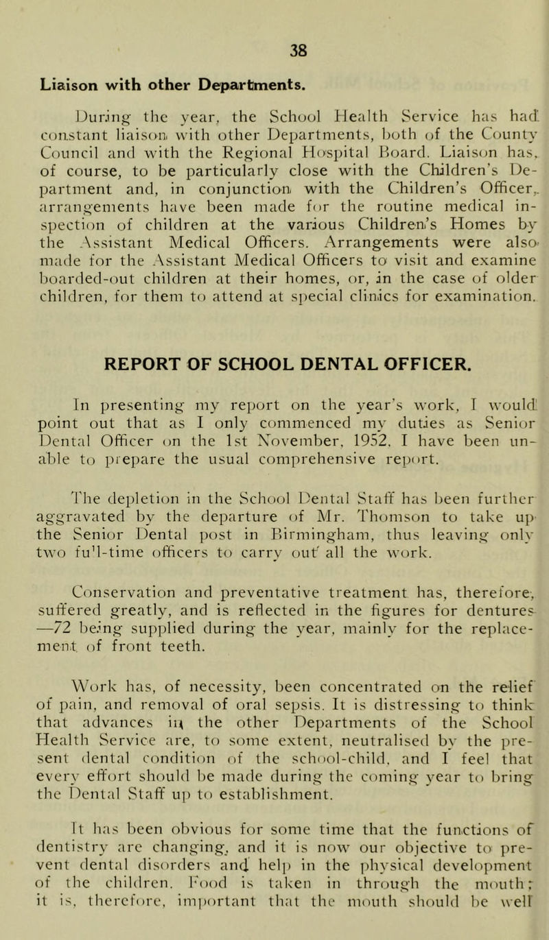 Liaison with other Departments. During the year, the School Health Service has had constant liaison with other Departments, both of the Ccjunty Council and with the Regional Hospital Ifoard. Liaiscjn has. of course, to be particularly close with the Children’s De- partment and, in conjunction, with the Children’s Officer,, arrangements have been made for the routine medical in- spection of children at the various Children’s Homes by the .Assistant Medical Officers. Arrangements were also, made for the .Assistant Medical Officers to visit and examine boarded-out children at their homes, or, in the case of older children, for them to attend at special clinics for examination. REPORT OF SCHOOL DENTAL OFFICER. In presenting my report on the year’s work, I would point out that as I only commenced my duties as Senior Dental Officer <m the 1st Xovember, 1952, I have been un- able to prepare the usual comprehensive report. I'lie depletion in the School Dental Staff has been further aggravated by the departure of Mr. Thomson to take uj) the Senior Dental post in Birmingham, thus leaving only two fuM-time officers to carry ouf all the work. Conservation and preventative treatment has, therefore, suffered greatly, and is reflected in the figures for dentures —72 being supplied during the year, mainly for the replace- ment of front teeth. Work has, of necessity, been concentrated on the relief of pain, and removal of oral sepsis. It is distressing to think that advances in the other Departments of the School Health Service are, to some extent, neutralised by the pre- sent dental condition of the school-child, and I feel that every effort should he made during the coming year to bring the Dental Staff up to establishment. It has been obvious for some time that the functions of dentistry are changing, and it is now our objective to pre- vent dental disorders ancl help in the ])hysical development of the children. Food is taken in through the mouth: it is, therefore, important that the mouth should be well