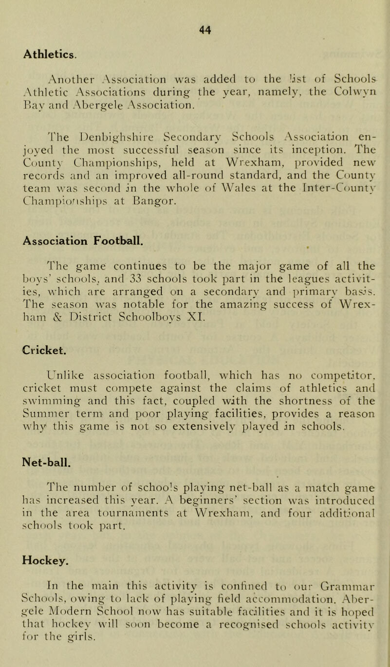 Athletics. An(.)ther .\ssocialion was added to the dst of Schools .Athletic Associations during the namely, the Cohvyn P>ay and .Abergele .Association. 'The Denbighshire Secondary Schools Association en- joyed the most successful season since its inception. The County C'hampionshii)s, held at Wrexham, provided new records and an im])roved all-round standard, and the County team was second in the whole of Wales at the Inter-County Cham])ioMshi])s at Bangor. Association Football. * 'The game continues to be the major game of all the boys’ schools, and 33 schools took part in the leagues activit- ies, which are arranged on a secondary and ])rimary basis. The season was notable for the amazing success of Wrex- ham & District Schoolbovs XL Cricket. Unlike association football, which has no competitor, cricket must compete against the claims of athletics and swimming and this fact, coupled with the shortness of the Summer term and poor playing facilities, provides a reason why this game is not so extensively played in schools. Net-ball. The number of schools playing net-ball as a match game has increased this year. A beginners’ section was introduced in the area tournaments at Wrexham, and four additional schools took part. Hockey. In the main this activity is conlined to our Grammar Schools, owing to lack of ])laying field accommodation. Aber- gele Afodern School now has suitable facilities and it is hoped that hockey will soon become a recognised schools activitv for the girls.