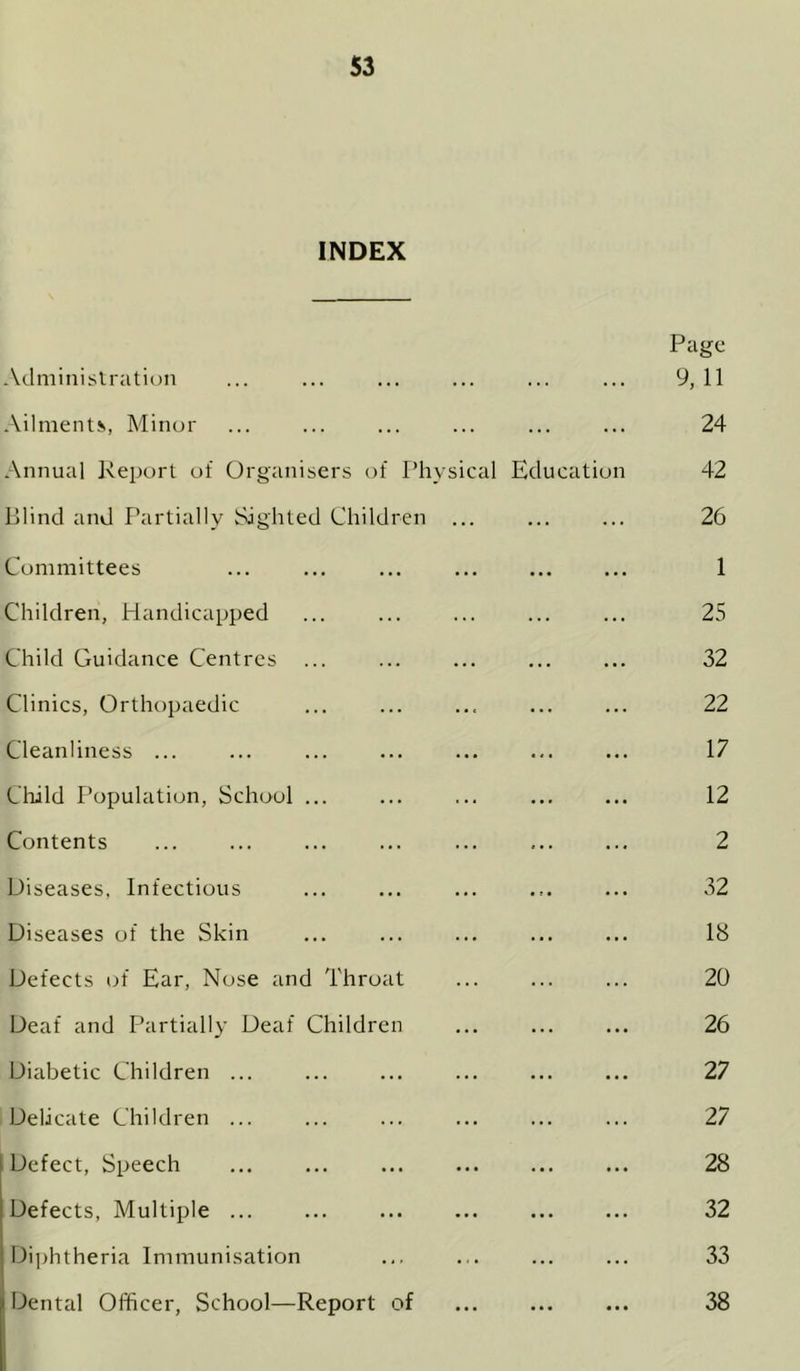 INDEX Aclminislration ... Page 9,11 •Vilmenti, Minor 24 Annual Report of Organisers of Physical Education 42 Plind and Partially Sighted Children ... ... 26 Committees ... 1 Children, Handicapped ... 25 Child Guidance Centres ... ... 32 Clinics, Orthopaedic ... 22 Cleanliness ... ... 17 Cliild Population, School ... ... 12 Contents ... 2 Diseases, Infectious 32 Diseases of the Skin ... 18 Defects tjf Ear, Nose and Throat ... 20 Deaf and Partially Deaf Children ... 26 Diabetic Children ... ... 27 Delicate Children ... ... 27 Defect, Speech ... 28 Defects, Multiple ... ... 32 Diphtheria Immunisation ... 33 1 Dental Officer, School—Report of ... • • • 38