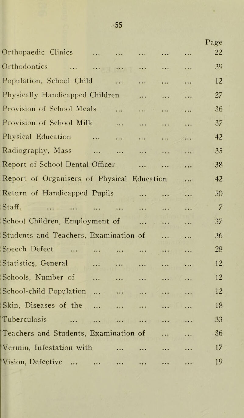 .■55 Page Orthopaedic Clinics ... ... ... ... ... 22 Orthodontics ... ... ... ... ... ... .id Poiudation. School Child ... ... ... ... 12 Physically Handicapped Children ... ... ... 27 Provision of School Meals ... ... ... ... 36 Provision of School Milk ... ... ... ... 37 Physical Education ... ... ... ... ... 42 Radiography, Mass ... ... ... ... ... 35 Report of School Dental Officer ... ... ... 38 Report of Organisers of Physical Education ... 42 Return of Handicapped Pupils ... ... ... 50 Staff 7 School Children, Employment of ... ... ... 37 Students and Teachers, Examination of ... ... 36 ■ Speech Defect ... ... ... ... ... ... 28 [Statistics, General 12 tSchools, Number of ... ... ... ... ... 12 School-child Population ... ... ... ... ... 12 Skin, Diseases of the ... ... ... ... ... 18 Tuberculosis ... ... ... ... ... ... 33 Teachers and Students, Examination of ... ... 36 Vermin, Infestation with ... ... ... ... 17 Vision, Defective ... 19