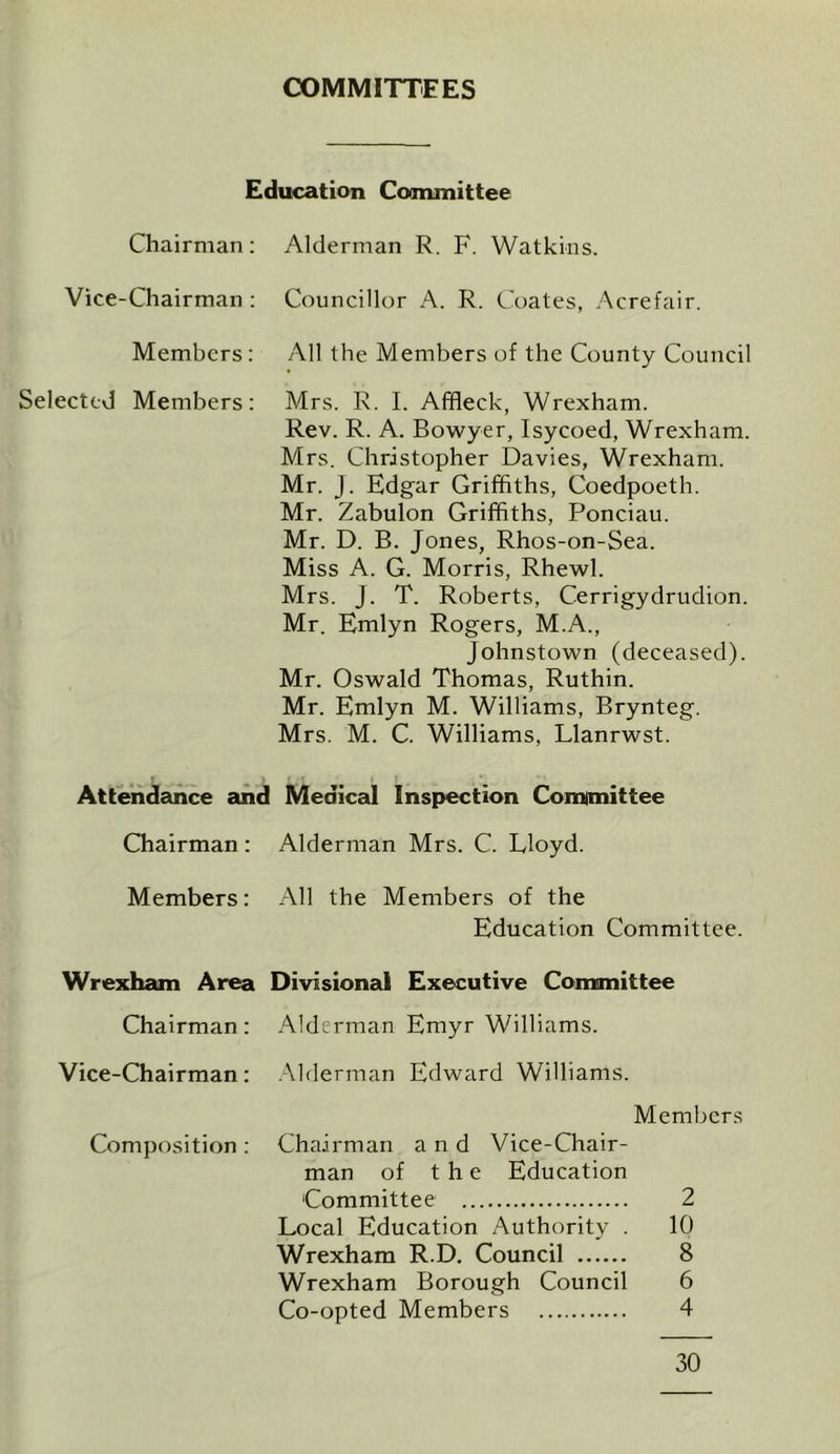 COMMITTEES Education Committee Chairman: Alderman R. F. Watkins. Vice-Chairman : Councillor A. R. Coates, Acrefair. Members: All the Members of the County Council Selected Members: Mrs. R. I. Affleck, Wrexham. Rev. R. A. Bowyer, Isycoed, Wrexham. Mrs. Christopher Davies, Wrexham. Mr. J. Edgar Griffiths, Coedpoeth. Mr. Zabulon Griffiths, Ponciau. Mr. D. B. Jones, Rhos-on-Sea. Miss A. G. Morris, Rhewl. Mrs. J. T. Roberts, Cerrigydrudion. Mr. Emlyn Rogers, M.A., Johnstown (deceased). Mr. Oswald Thomas, Ruthin. Mr. Emlyn M. Williams, Brynteg. Mrs. M. C. Williams, Llanrwst. Attendance and Medical Inspection Committee Chairman: Alderman Mrs. C. Lloyd. Members: All the Members of the Education Committee. Wrexham Area Divisional Executive Committee Chairman: Alderman Emyr Williams. Vice-Chairman: Alderman Edward Williams. Composition : Members Chairman and Vice-Chair- man of the Education Committee 2 Local Education Authority . 10 Wrexham R.D. Council 8 Wrexham Borough Council 6 Co-opted Members 4 30
