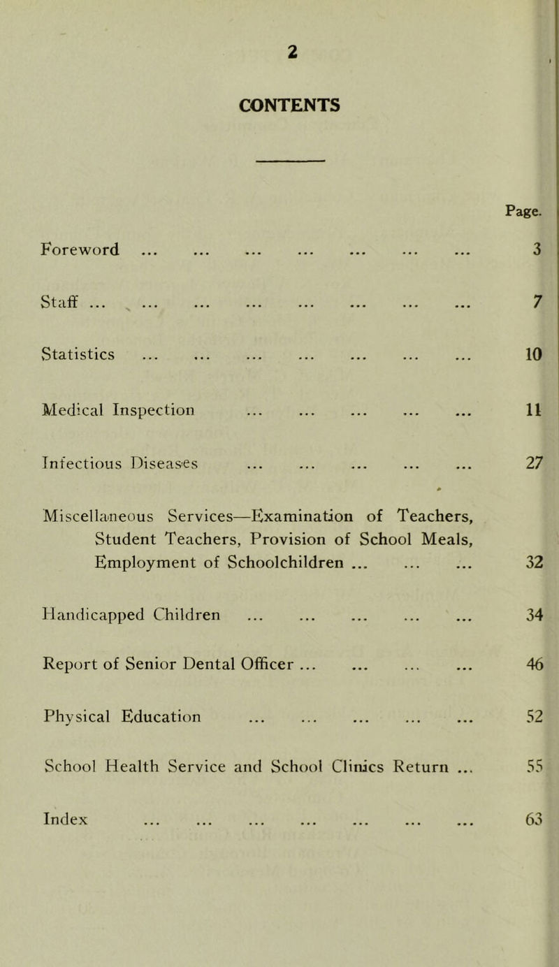 CONTENTS Page. Foreword ... ... ... ... ... ... ... 3 Staff ... _ ... ... ... ... ... ... ... 7 Statistics ... ... ... ... ... ... ... 10 Medical Inspection ... ... ... 11 Infectious Diseases ... ... ... ... ... 27 Miscellaneous Services—Examination of Teachers, Student Teachers, Provision of School Meals, Employment of Schoolchildren ... ... ... 32 Handicapped Children ... ... ... ... ... 34 Report of Senior Dental Officer ... ... ... ... 46 Physical Education ... ... ... ... ... 52 School Health Service and School Clinics Return ... 55 Index ... ... ... ... ... 63