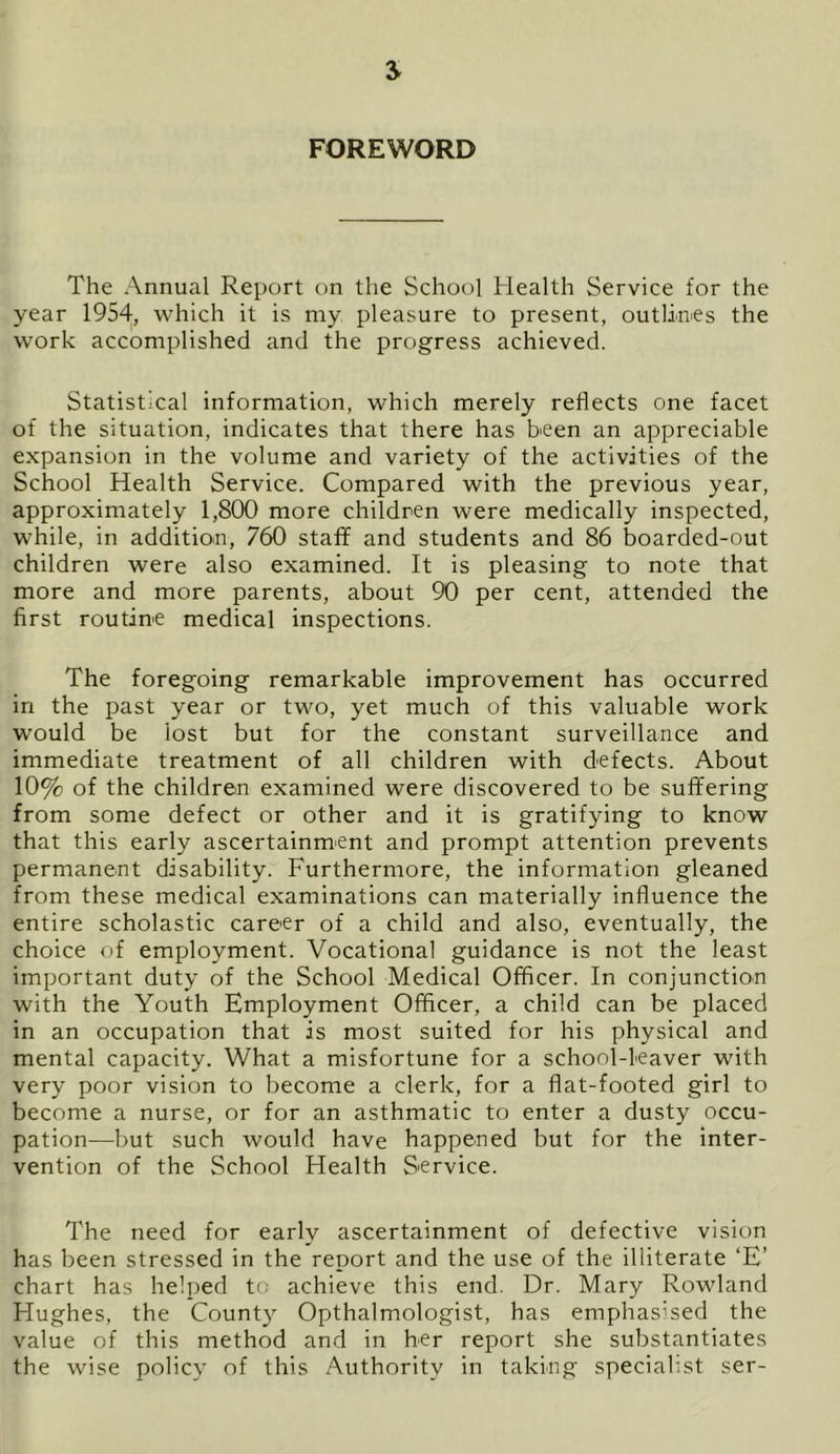 FOREWORD The Annual Report on the School Health Service for the year 1954, which it is my pleasure to present, outlines the work accomplished and the progress achieved. Statistical information, which merely reflects one facet of the situation, indicates that there has been an appreciable expansion in the volume and variety of the activities of the School Health Service. Compared with the previous year, approximately 1,800 more children were medically inspected, while, in addition, 760 staff and students and 86 boarded-out children were also examined. It is pleasing to note that more and more parents, about 90 per cent, attended the first routine medical inspections. The foregoing remarkable improvement has occurred in the past year or two, yet much of this valuable work would be lost but for the constant surveillance and immediate treatment of all children with defects. About 10% of the children examined were discovered to be suffering from some defect or other and it is gratifying to know that this early ascertainment and prompt attention prevents permanent disability. Furthermore, the information gleaned from these medical examinations can materially influence the entire scholastic career of a child and also, eventually, the choice of employment. Vocational guidance is not the least important duty of the School Medical Officer. In conjunction with the Youth Employment Officer, a child can be placed in an occupation that is most suited for his physical and mental capacity. What a misfortune for a school-leaver with very poor vision to become a clerk, for a flat-footed girl to become a nurse, or for an asthmatic to enter a dusty occu- pation—but such would have happened but for the inter- vention of the School Health Service. The need for early ascertainment of defective vision has been stressed in the report and the use of the illiterate ‘E’ chart has helped to achieve this end. Dr. Mary Rowland Hughes, the County Opthalmologist, has emphasised the value of this method and in her report she substantiates the wise policy of this Authority in taking specialist ser-