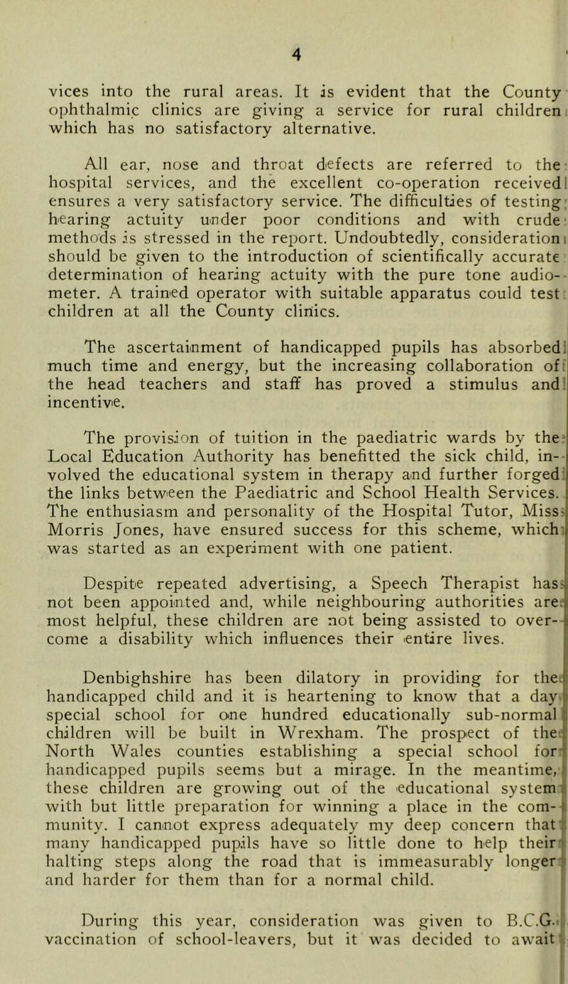 vices into the rural areas. It is evident that the County- ophthalmic clinics are giving a service for rural children which has no satisfactory alternative. All ear, nose and throat defects are referred to the hospital services, and the excellent co-operation received; ensures a very satisfactory service. The difficulties of testing bearing actuity under poor conditions and with crude methods is stressed in the report. Undoubtedly, consideration! should be given to the introduction of scientifically accurate determination of hearing actuity with the pure tone audio- meter. A trained operator with suitable apparatus could test children at all the County clinics. The ascertainment of handicapped pupils has absorbed much time and energy, but the increasing collaboration of the head teachers and staff has proved a stimulus and incentive. The provision of tuition in the paediatric wards by the Local Education Authority has benefitted the sick child, in- volved the educational system in therapy and further forged the links between the Paediatric and School Health Services. The enthusiasm and personality of the Hospital Tutor, Miss- Morris Jones, have ensured success for this scheme, which was started as an experiment with one patient. Despite repeated advertising, a Speech Therapist has- not been appointed and, while neighbouring authorities are most helpful, these children are not being assisted to over- come a disability which influences their entire lives. Denbighshire has been dilatory in providing for the handicapped child and it is heartening to know that a day j special school for one hundred educationally sub-normal children will be built in Wrexham. The prospect of the North Wales counties establishing a special school for handicapped pupils seems but a mirage. In the meantime, these children are growing out of the educational system with but little preparation for winning a place in the com- munity. I cannot express adequately my deep concern that many handicapped pupils have so little done to help their halting steps along the road that is immeasurably longer and harder for them than for a normal child. During this year, consideration was given to B.C.G. vaccination of school-leavers, but it was decided to await