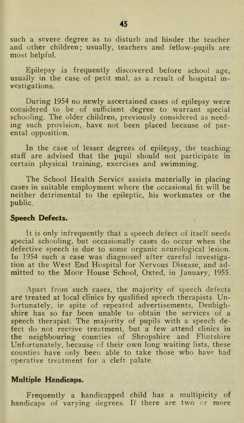 such a severe degree as to disturb and hinder the teacher and other children; usually, teachers and fellow-pupils are most helpful. Epilepsy is frequently discovered before school age, usually in the case of petit mal, as a result of hospital in- vestigations. During 1954 no newly ascertained cases of epilepsy were considered to be of sufficient degree to warrant special schooling. The older children, previously considered as need- ing such provision, have not been placed because of par- ental opposition. In the case of lesser degrees of epilepsy, the teaching staff are advised that the pupil should not participate in certain physical training, exercises and swimming. The School Health Service assists materially in placing cases in suitable employment where the occasional fit will be neither detrimental to the epileptic, his workmates or the public. Speech Defects. It is only infrequently that a speech defect of itself needs special schooling, but occasionally cases do occur when the defective speech is due to some organic neurological lesion. In 1954 such a case was diagnosed after careful investiga- tion at the West End Hospital for Nervous Disease, and ad- mitted to the Moor House School, Oxted, in January, 1955. Apart from such cases, the majority of speech defects ard treated at local clinics by qualified speech therapists. Un- fortunately, in spite of repeated advertisements, Denbigh- shire has so far been unable to obtain the services of a speech therapist. The majority of pupils with a speech de- fect do not receive treatment, but a few attend clinics in the neighbouring counties of Shropshire and Flintshire Unfortunately, because of their own long waiting lists, these counties have only been able to take those who have had operative treatment for a cleft palate. Multiple Handicaps. Frequently a handicapped child has a multipicity of handicaps of varying degrees. If there are two or more