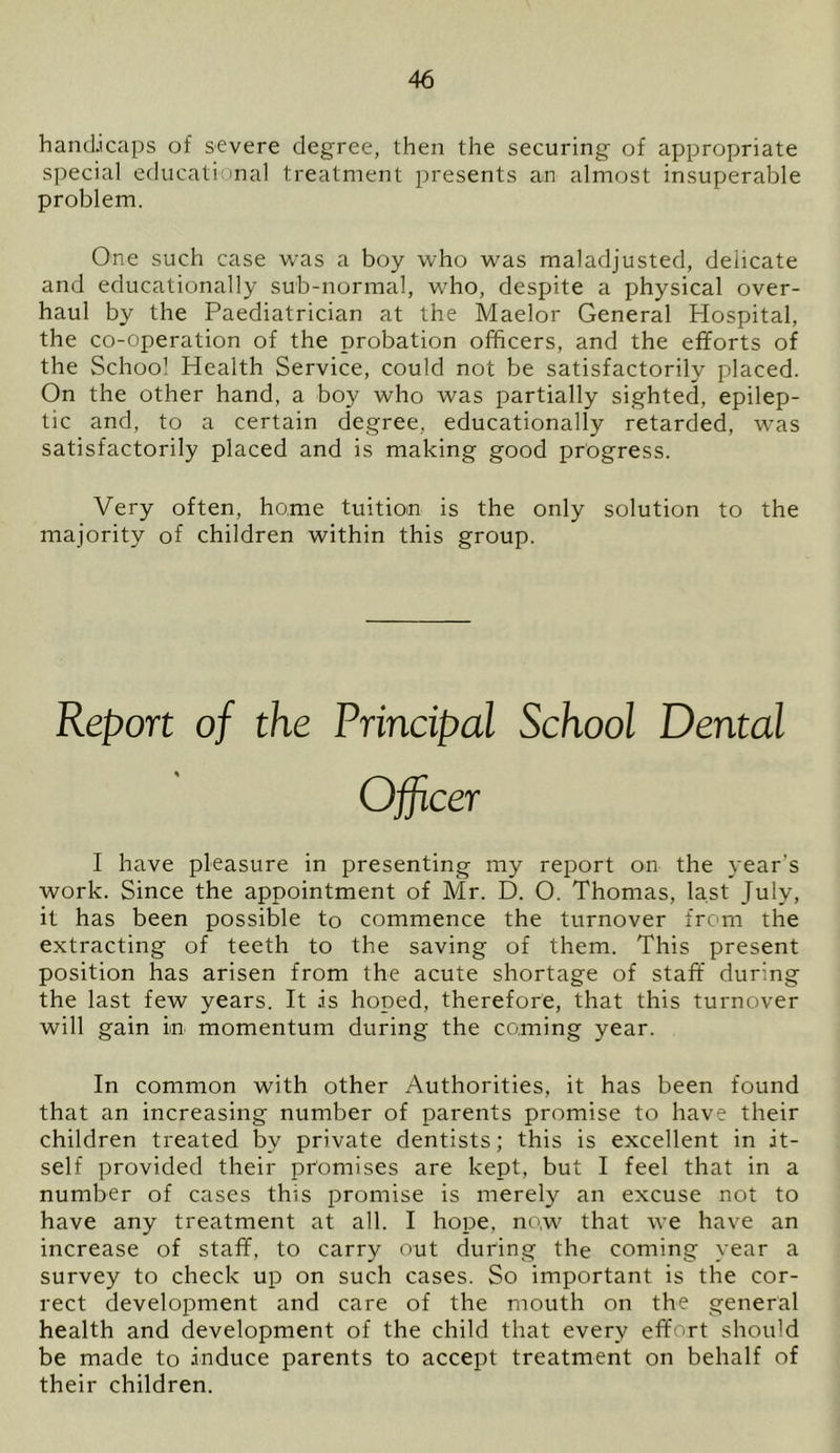 handicaps of severe degree, then the securing of appropriate special educational treatment presents an almost insuperable problem. One such case was a boy who was maladjusted, delicate and educationally sub-normal, who, despite a physical over- haul by the Paediatrician at the Maelor General Hospital, the co-operation of the probation officers, and the efforts of the School Health Service, could not be satisfactorily placed. On the other hand, a boy who was partially sighted, epilep- tic and, to a certain degree, educationally retarded, was satisfactorily placed and is making good progress. Very often, home tuition is the only solution to the majority of children within this group. Report of the Principal School Dental Officer I have pleasure in presenting my report on the year's work. Since the appointment of Mr. D. O. Thomas, last July, it has been possible to commence the turnover from the extracting of teeth to the saving of them. This present position has arisen from the acute shortage of staff during the last few years. It is hoped, therefore, that this turnover will gain in momentum during the coming year. In common with other Authorities, it has been found that an increasing number of parents promise to have their children treated by private dentists; this is excellent in it- self provided their promises are kept, but I feel that in a number of cases this promise is merely an excuse not to have any treatment at all. I hope, now that we have an increase of staff, to carry out during the coming year a survey to check up on such cases. So important is the cor- rect development and care of the mouth on the general health and development of the child that every effort should be made to induce parents to accept treatment on behalf of their children.