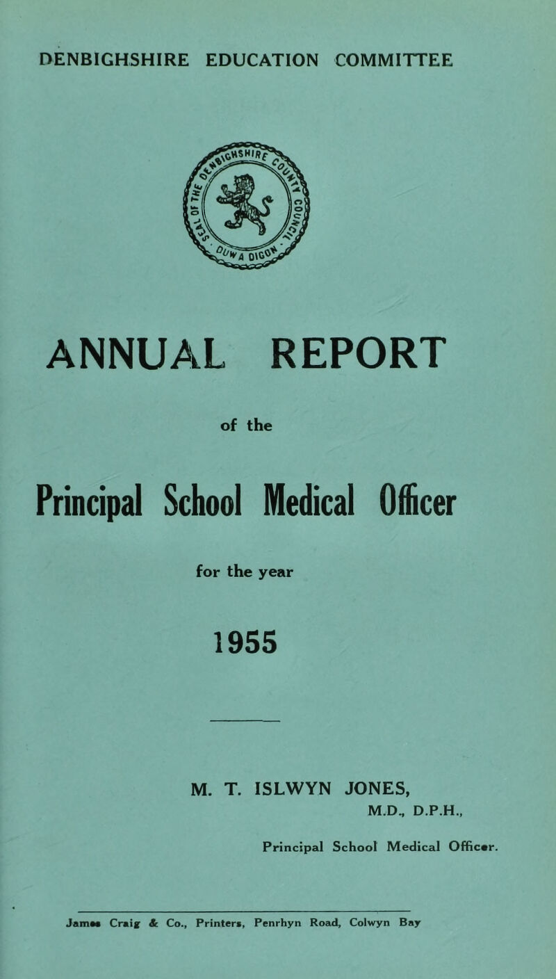 DENBIGHSHIRE EDUCATION COMMITTEE ANNUAL REPORT of the Principal School Medical Officer for the year 1955 M. T. ISLWYN JONES, M.D„ D.P.H., Principal School Medical Offica Jama Craig Sc Co., Printer*, Penrhyn Road, Colwyn Bay