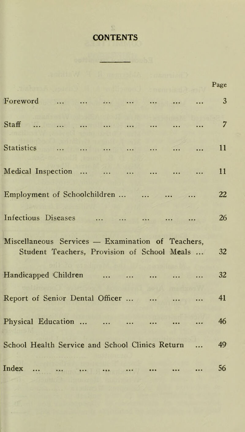 CONTENTS Page 3 7 11 11 Employment of Schoolchildren ... ... ... ... 22 Infectious Diseases ... ... ... ... ... 26 Miscellaneous Services — Examination of Teachers, Student Teachers, Provision of School Meals ... 32 Handicapped 'Children ... ... ... ... ... 32 Report of Senior Dental Officer ... ... 41 Physical Education 46 School Health Service and School Clinics Return ... 49 Foreword Staff Statistics Medical Inspection ... Index • • • 56