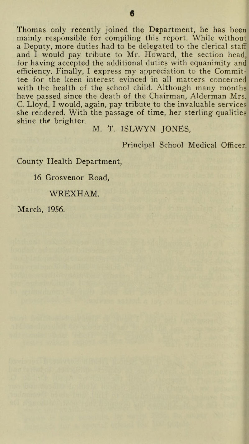 Thomas only recently joined the Department, he has been mainly responsible for compiling this report. While without a Deputy, more duties had to be delegated to the clerical staff and I would pay tribute to Mr. Howard, the section head, for having accepted the additional duties with equanimity and efficiency. Finally, I express my appreciation to the Commit- tee for the keen interest evinced in all matters concerned with the health of the school child. Although many months have passed since the death of the Chairman, Alderman Mrs. C. Lloyd, I would, again, pay tribute to the invaluable services she rendered. With the passage of time, her sterling qualities shine the brighter. M. T. ISLWYN JONES, Principal School Medical Officer. County Health Department, 16 Grosvenor Road, WREXHAM. March, 1956.