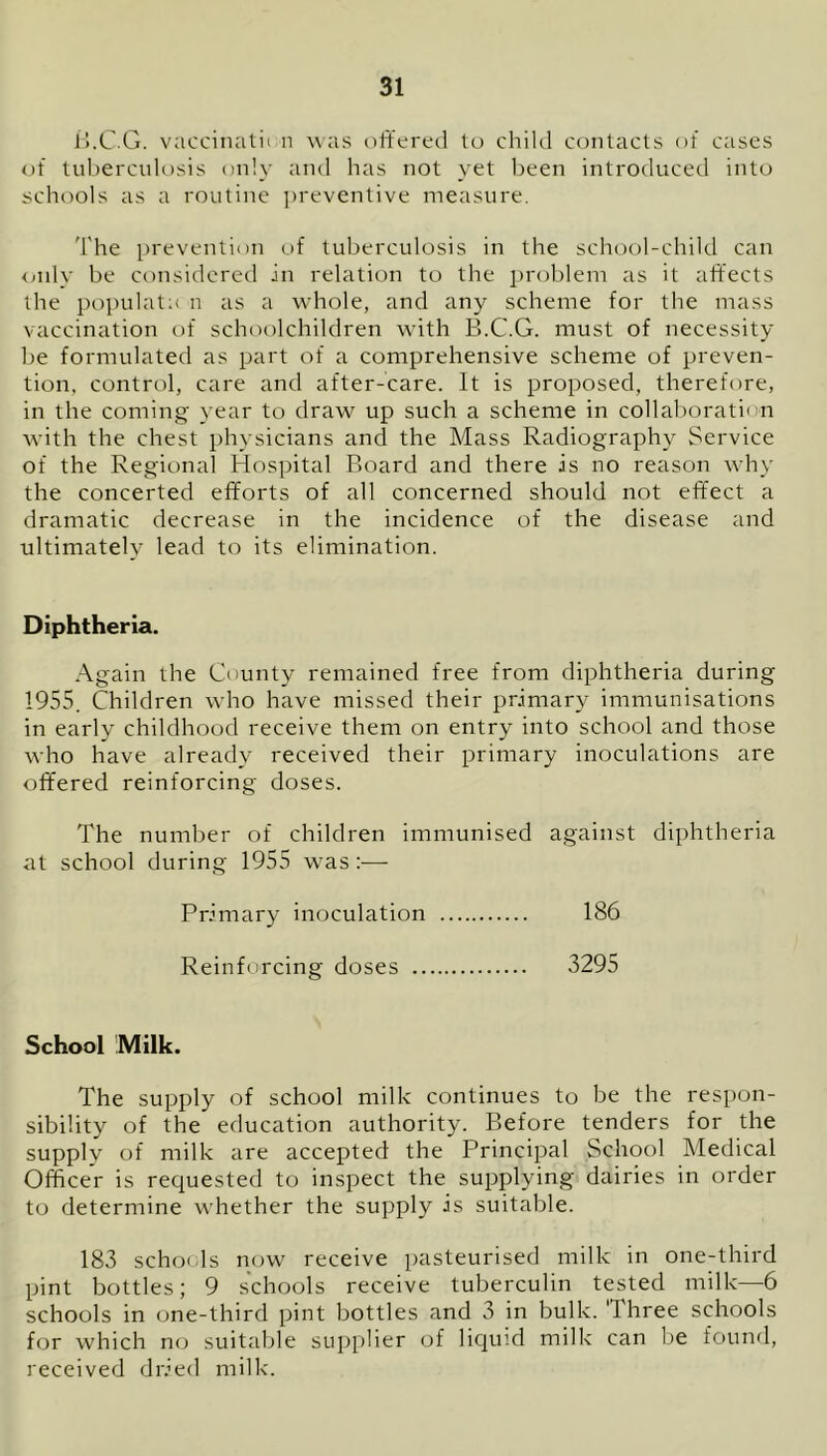 B.C.G. vaccinatn n was offered to child contacts of cases of tuberculosis only and has not yet been introduced into schools as a routine preventive measure. The prevention of tuberculosis in the school-child can only be considered in relation to the problem as it affects the populate n as a whole, and any scheme for the mass vaccination of schoolchildren with B.C.G. must of necessity be formulated as part of a comprehensive scheme of preven- tion, control, care and after-care. It is proposed, therefore, in the coming year to draw up such a scheme in collaboration with the chest physicians and the Mass Radiography Service of the Regional Hospital Board and there is no reason why the concerted efforts of all concerned should not effect a dramatic decrease in the incidence of the disease and ultimately lead to its elimination. Diphtheria. Again the County remained free from diphtheria during 1955. Children who have missed their primary immunisations in early childhood receive them on entry into school and those who have already received their primary inoculations are offered reinforcing doses. The number of children immunised against diphtheria at school during 1955 wTas:— Primary inoculation 186 Reinforcing doses 3295 School Milk. The supply of school milk continues to be the respon- sibility of the education authority. Before tenders for the supply of milk are accepted the Principal School Medical Officer is requested to inspect the supplying dairies in order to determine whether the supply is suitable. 183 schools now receive pasteurised milk in one-third pint bottles; 9 schools receive tuberculin tested milk—6 schools in one-third pint bottles and 3 in bulk. 'I hree schools for which no suitable supplier of liquid milk can be found, received dried milk.