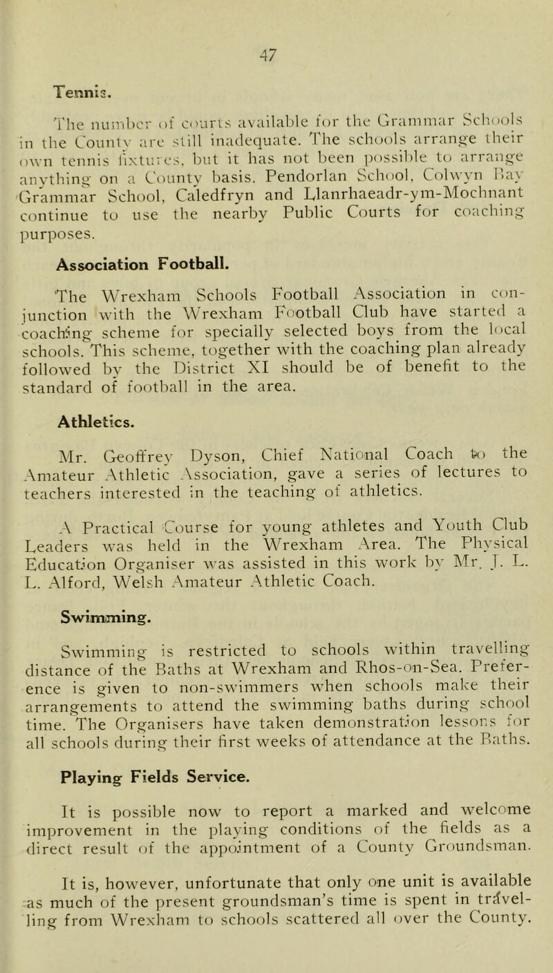 Tennis. The number of courts available for the Grammar Schools in the Countv are still inadequate. The schools arrange their own tennis fixtures, but it has not been possible to arrange anything on a County basis. Pendorlan School, Colvvyn Bay Grammar School, Caledfryn and Ldanrhaeadr-ym-Mochnant continue to use the nearby Public Courts for coaching purposes. Association Football. The Wrexham Schools Football Association in con- junction with the Wrexham Football Club have started a coaching scheme for specially selected boys from the local schools. This scheme, together with the coaching plan already followed by the District XI should be of benefit to the standard of football in the area. Athletics. Mr. Geoffrey Dyson, Chief National Coach to the Amateur Athletic Association, gave a series of lectures to teachers interested in the teaching of athletics. A Practical Course for young athletes and Youth Club Leaders was held in the Wrexham Area. The Physical Education Organiser was assisted in this work by Mr. J. L. L. Alford, Welsh Amateur Athletic Coach. Swimming. Swimming is restricted to schools within travelling distance of the Baths at Wrexham and Rhos-on-Sea. Prefer- ence is given to non-swimmers when schools make their arrangements to attend the swimming baths during school time. The Organisers have taken demonstration lessons tor all schools during their first weeks of attendance at the Baths. Playing Fields Service. It is possible now to report a marked and welcome improvement in the playing conditions of the fields as a direct result of the appointment of a County Groundsman. It is, however, unfortunate that only one unit is available as much of the present groundsman’s time is spent in travel- ling from Wrexham to schools scattered all over the County.