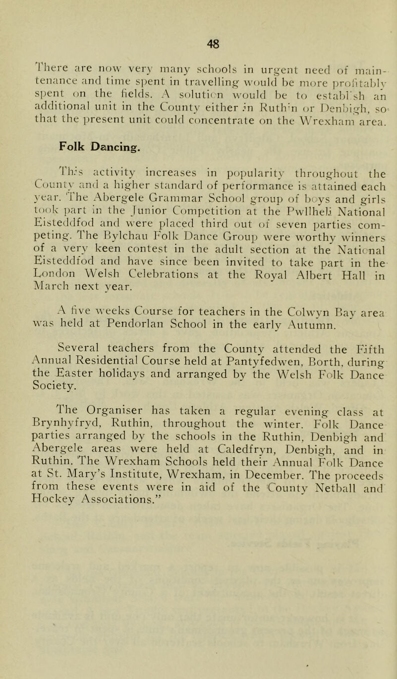 There are now very many schools in urgent need of main- tenance and time spent in travelling would be more profitably spent on the fields. A solution would be to establ’sh an additional unit in the County either in Rutlrn or Denbigh, so that the present unit could concentrate on the Wrexham area. Folk Dancing. This activity increases in popularity throughout the County and a higher standard of performance is attained each year. The Abergele Grammar School group of boys and girls took part in the Junior Competition at the Pwllheli National Eisteddfod and were placed third out of seven parties com- peting. he Bylchau Folk Dance Group were worthy winners of a very keen contest in the adult section at the* National Eisteddfod and have since been invited to take part in the London Welsh Celebrations at the Royal Albert Hall in March next vear. A five weeks Course for teachers in the Colwyn Bay area was held at Pendorlan School in the early Autumn. Several teachers from the County attended the Fifth Annual Residential Course held at Pantyfedwen, Borth, during the Easter holidays and arranged by the Welsh Folk Dance Society. The Organiser has taken a regular evening class at Brynhyfrvd, Ruthin, throughout the winter. Folk Dance parties arranged by the schools in the Ruthin, Denbigh and Abergele areas were held at Caledfryn, Denbigh, and in Ruthin. The Wrexham Schools held their Annual Folk Dance at St. Mary’s Institute, Wrexham, in December. The proceeds from these events were in aid of the County Netball and Hockey Associations.”