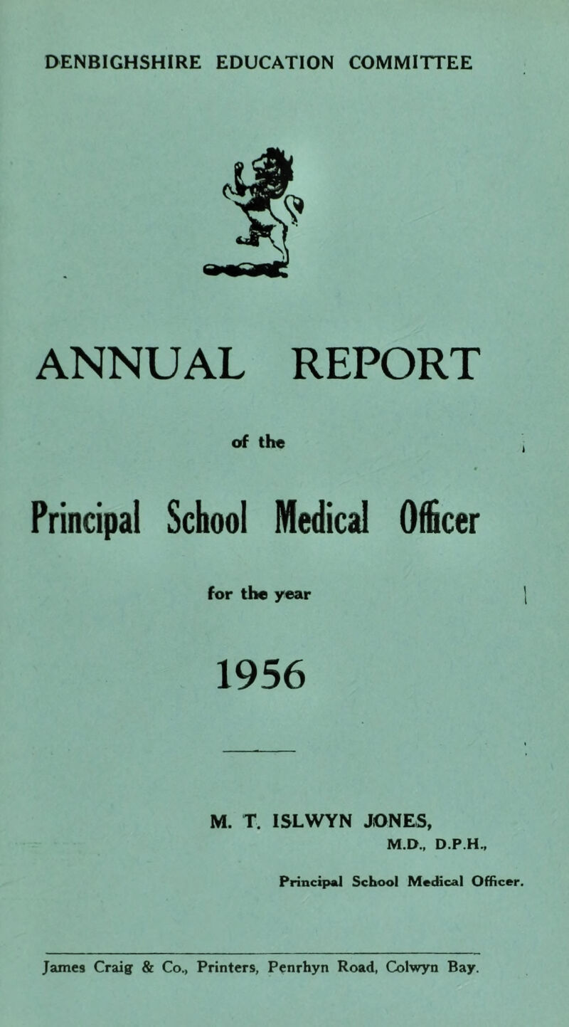 DENBIGHSHIRE EDUCATION COMMITTEE ANNUAL REPORT of the Principal School Medical Officer for the year 1 1956 M. T. ISLWYN JONES, M.D., D.P.H., Principal School Medical Officer. James Craig & Co., Printers, Penrhyn Road, Colwyn Bay.