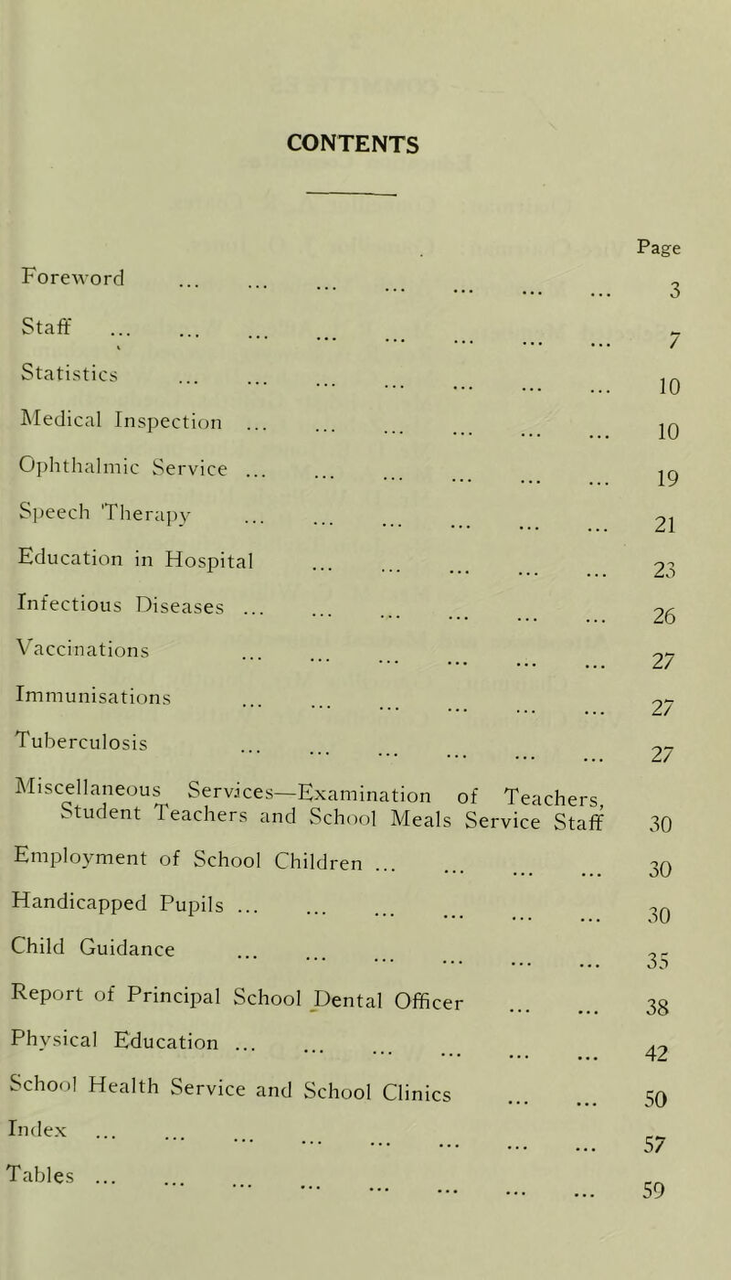CONTENTS Foreword Staff Statistics Medical Inspection Ophthal mic Service ... Speech 'Therapy Education in Hospital Infectious Diseases Vaccinations Immunisations Tuberculosis Miscellaneous Services—Examination of Teachers Student Teachers and School Meals Service Staff Employment of School Children Handicapped Pupils Child Guidance Report of Principal School Dental Officer Physical Education School Health Service and School Clinics Index Tables Page 3 7 10 10 19 21 23 26 27 27 27 30 30 30 35 38 42 50 57 59