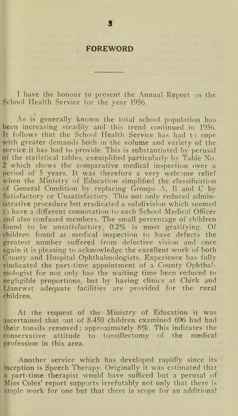 FOREWORD I have the honour to present the Annual Report on the School Health Service for the year 1956. As is generally known the total school population has been increasing steadily and this trend continued in 1956. It follows that the School Health Service has had to cope with greater demands both in the volume and variety of the service it has had to provide. This is substantiated by perusal of the statistical tables, exemplified particularly by Table No. 2 which shows the comparative medical inspection over a period of 5 years. It was therefore a very welcome relief when the Ministry of Education simplified the classification of General Condition by replacing Groups A, B and C by Satisfactory or Unsatisfactory. This not only reduced admin- istrative procedure but eradicated a subdivision which seemed to have a different connotation to each School Medical Officer and also confused members. The small percentage of children found to be unsatisfactory, 0.2% is most gratifying. Of children found at medical inspection to have defects the greatest number suffered from defective vision and once again it is pleasing to acknowledge the excellent work of both County and Hospital Ophthalmologists. Experience has fully vindicated the part-time appointment of a County Ophthal- mologist for not only has the waiting time been reduced to negligible proportions, but by having clinics at Chirk and Llanrwst adequate facilities are provided for the rural children. At the request of the Ministry of Education it was ascertained that out of 8.450 children examined 696 had had their tonsils removed; approximately 8%. This indicates the conservative attitude to tonsillectomy of the medical profession in this area. Another service which has developed rapidly since its inception is Speech Therapy. Originally it was estimated that a part-time therapist would have sufficed but a perusal of Miss Coles’ report supports irrefutably not only that there is ample work for one but that there is scope for an additional