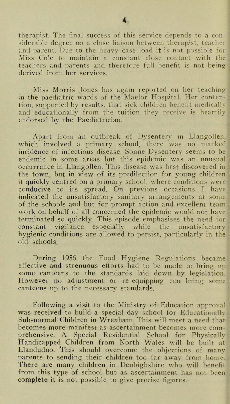 therapist. The final success of this service depends to a con- j siderable degree on a close liaison between therapist, teacher and parent. Due to the heavy case load it is not possible for Miss Co'e to maintain a constant close contact with the teachers and parents and therefore full benefit is not being derived from her services. Miss Morris Jones has again reported on her teaching! in the paediatric wards of the Maelor Hospital. Tier conten- ■ tion, supported by results, that sick children benefit medically ; and educationally from the tuition they receive is heartily endorsed by the Paediatrician. Apart from an outbreak of Dysentery in Llangollen, which involved a primary school, there was no marked incidence of infectious disease. Sonne Dysentery seems to be endemic in some areas but this epidemic was an unusual occurrence in Llangollen. 'This disease was first discovered in the town, but in view of its predilection for young children it quickly centred on a primary school, where conditions were conducive to its spread. On previous occasions T have indicated the unsatisfactory sanitary arrangements at some of the schools and but for prompt action and excellent team work on behalf of all concerned the epidemic would not have terminated so quickly. This episode emphasises the need for constant vigilance especially while the unsatisfactory hygienic conditions are allowed to persist, particularly in the old schools. During 1956 the Food Hygiene Regulations became effective and strenuous efforts had to be made to bring up some canteens to the standards laid down by legislation However no adjustment or re-equipping can bring some canteens up to the necessary standards. Following a visit to the Ministry of Education approval was received to build a special day school for Educationally Sub-normal Children in Wrexham. This will meet a need that becomes more manifest as ascertainment becomes more com- prehensive. A Special Residential School for Physically Handicapped Children from North Wales will be built at Llandudno. This should overcome the objections of manv parents to sending their children too far away from home. There are many children in Denbighshire who will benefit from this type of school but as ascertainment has not been complete it is not possible to give precise figures.