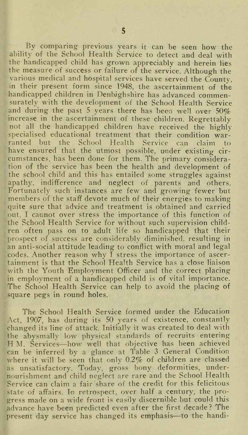 By comparing previous years it can be seen how the ability of the School Health Service to detect and deal with the handicapped child has grown appreciably and herein lies the measure of success or failure of the service. Although the various medical and hospital services have served the County, in their present form since 1948, the ascertainment of the handicapped children in Denbighshire has advanced commen- surately with the development of the School Health Service and during the past 5 years there has been well over 50% increase in the ascertainment of these children. Regrettably not all the handicapped children have received the highly specialised educational treatment that their condition war- ranted but the School Health Service can claim to have ensured that the utmost possible, under existing cir- cumstances, has been done for them. The primary considera- tion of the service has been the health and development of the school child and this has entailed some struggles against apathy, indifference and neglect of parents and others. Fortunately such instances are few and growing fewer but members of the staff devote much of their energies to making quite sure that advice and treatment is obtained and carried out. I cannot over stress the importance of this function of the School Health Service for without such supervision child- ren often pass on to adult life so handicapped that their prospect of success are considerably diminished, resulting in an anti-social attitude leading to conflict with moral and legal codes. Another reason why T stress the importance of ascer- tainment is that the School Health Service has a close liaison with the Youth Employment Officer and the correct placing in employment of a handicapped child is of vital importance. The vSchool Health Service can help to avoid the placing of square pegs in round holes. The School Health Service formed under the Education Act, 1907, has during its 50 years of existence, constantly changed its line of attack. Initially it was created to deal with the abysmally low physical standards of recruits entering H M. Services—how well that objective has been achieved can be inferred by a glance at Table 3 General Condition where it will be seen that only 0.2% of children are classed as unsatisfactory. 'Today, gross bony deformities, under- nourishment and child neglect are rare and the School Health Service can claim a fair share of the credit for this felicitous state of affairs. In retrospect, over half a century, the pro- gress made on a wide front is easily discernible but could this advance have been predicted even after the first decade? The present day service has changed its emphasis—to the handi-