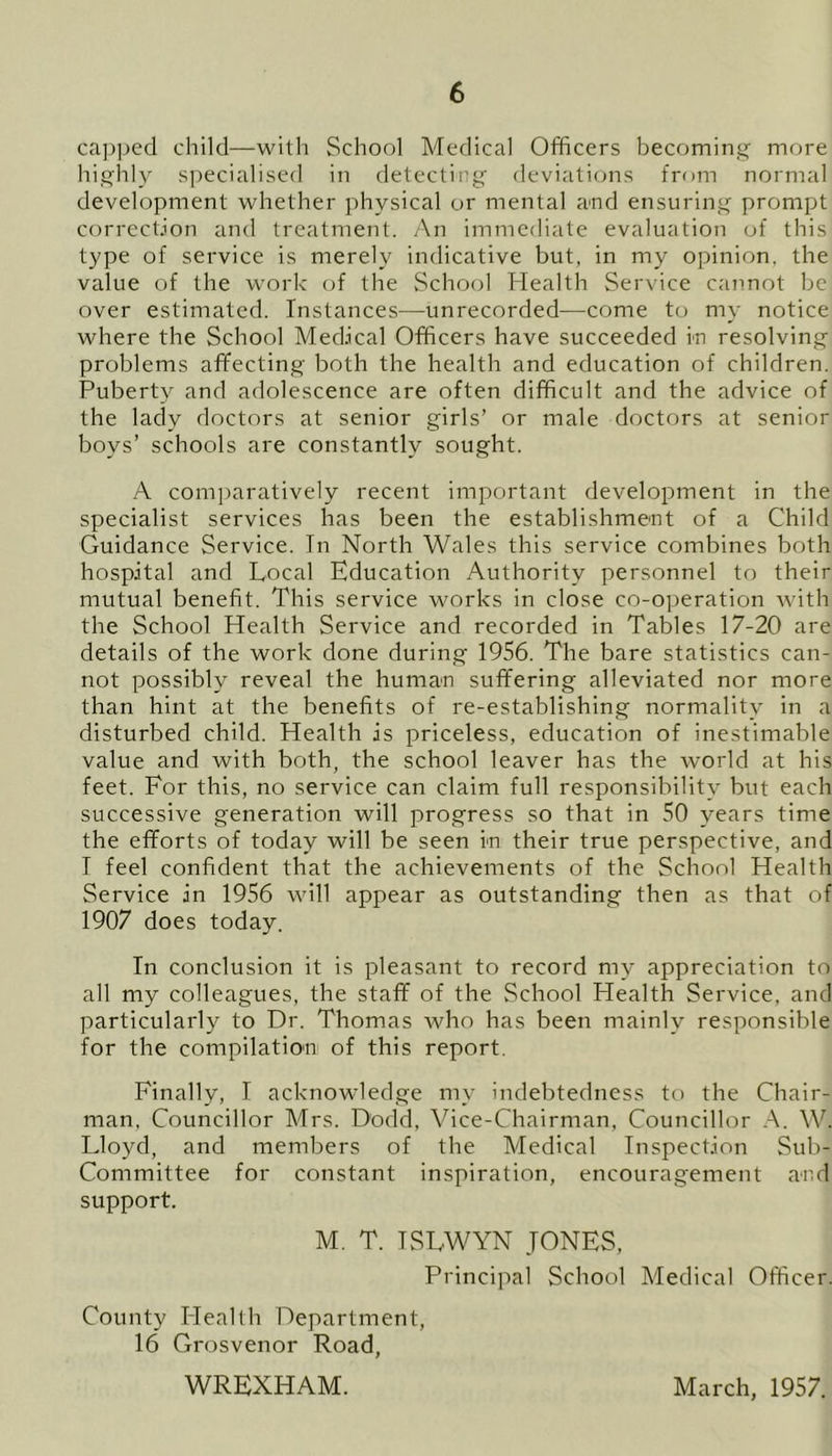 capped child—with School Medical Officers becoming more highly specialised in detecting deviations from normal development whether physical or mental and ensuring prompt correction and treatment. An immediate evaluation of this type of service is merely indicative but, in my opinion, the value of the work of the School Health Service cannot be over estimated. Instances—unrecorded—come to my notice where the School Medical Officers have succeeded in resolving problems affecting both the health and education of children. Puberty and adolescence are often difficult and the advice of the lady doctors at senior girls’ or male doctors at senior boys’ schools are constantly sought. A comparatively recent important development in the specialist services has been the establishment of a Child Guidance Service. Tn North Wales this service combines both hospital and Local Education Authority personnel to their mutual benefit. This service works in close co-operation with the School Health Service and recorded in Tables 17-20 are details of the work done during 1956. The bare statistics can- not possibly reveal the human suffering alleviated nor more than hint at the benefits of re-establishing normality in a disturbed child. Health is priceless, education of inestimable value and with both, the school leaver has the world at his feet. For this, no service can claim full responsibility but each successive generation will progress so that in 50 years time the efforts of today will be seen in their true perspective, and I feel confident that the achievements of the School Health Service in 1956 will appear as outstanding then as that of 1907 does today. In conclusion it is pleasant to record my appreciation to all my colleagues, the staff of the School Health Service, and particularly to Dr. Thomas who has been mainly responsible for the compilation of this report. Finally, I acknowledge my indebtedness to the Chair- man, Councillor Mrs. Dodd, Vice-Chairman, Councillor A. W. Lloyd, and members of the Medical Inspection Sub- Committee for constant inspiration, encouragement and support. M. T. ISLWYN JONES, Principal School Medical Officer. County Health Department, 16 Grosvenor Road, WREXHAM. March, 1957.