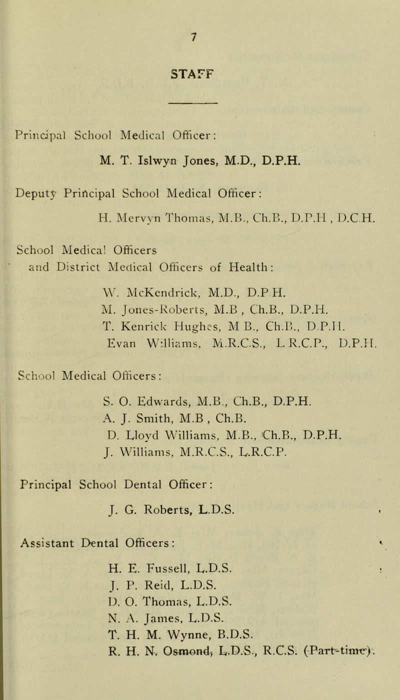 STAFF Principal School Medical Officer: M. T. Islwyn Jones, M.D., D.P.H. Deputy Principal School Medical Officer: H. Mervyn Thomas, M.B.. Ch.B., D.P.H , D.C.H. School Medical Officers and District Medical Officers of Health: W. McKendrick, M.D., D.P H. M. Jones-Roberts, M.B , C'h.B., D.P.H. T. Kenrick Hughes, MB., Ch.B., D.P.H. Evan Williams, M.R.C.S., LR.C.P, D.P.H. School Medical Officers: S. 0. Edwards, M.B., Ch.B., D.P.H. A. J. Smith, M.B , Ch.B. D. Lloyd Williams, M.B., 'Ch.B., D.P.H. J. Williams, M.R.C.S., L.R.C.P. Principal School Dental Officer: J. G. Roberts, L.D.S. Assistant Dental Officers: H. E. Fussell, L.D.S. J. P. Reid, L.D.S. D. O. Thomas, L.D.S. N. A. James, L.D.S. T. H. M. Wynne, B.D.S. R. H. N. Osmond* L.D.S., R.C.S. (Part-time).