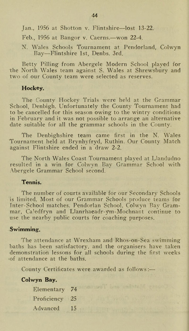 Jan., 1956 at Shotton v. Flintshire—lost 13-22. Feb., 1956 at Bangor v. Caerns.—won 22-4. N. Wales Schools Tournament at Pendorland, Colwyn Bay—Flintshire 1st, Denbs. 3rd. Betty Pilling from Abergele Modern School played for the North Wales team against S. Wales at Shrewsbury and two of our County team were selected as reserves. Hockey. The County Hockey Trials were held at the Grammar School, Denbigh. Unfortunately the County Tournament had to be cancelled for this season owing to the wintry conditions in February and it was not possible to arrange an alternative date suitable for all the grammar schools in the County. The Denbighshire team came first in the N. Wales Tournament held at Brynhyfryd, Ruthin. Our County Match against Flintshire ended in a draw 2-2, The North Wales Coast Tournament played at Llandudno resulted in a win for Colwyn Bay Grammar School with Abergele Grammar School second. Tennis. The number of courts available for our Secondary Schools is limited. Most of our Grammar Schools produce teams for Inter-School matches. Pendorlan School. Colwyn Bay Gram- mar, Caledfryn and Llanrhaeadr-ym-Mochnant continue to use the nearby public courts for coaching purposes. Swimming. 'The attendance at Wrexham and Rhos-on-Sea swimming baths has been satisfactory, and the organisers have taken demonstration lessons for all schools during the first weeks of attendance at the baths. County Certificates were awarded as follows :■— Colwyn Bay. Elementary 74 Proficiency 25 Advanced 15