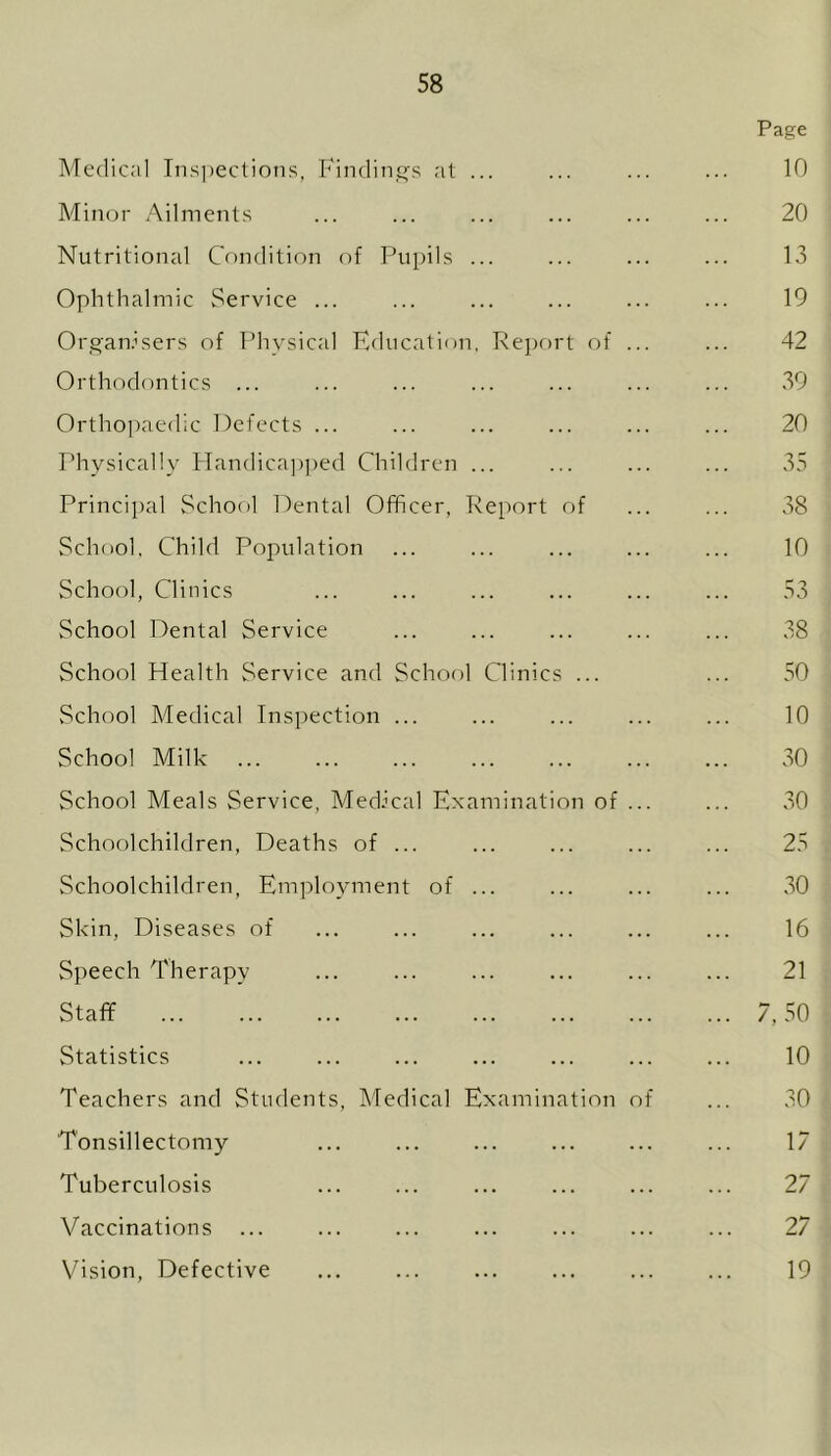 Page Medical Inspections, Findings at ... ... ... ... 10 Minor Ailments ... ... ... ... ... ... 20 Nutritional Condition of Pupils ... ... ... ... 13 Ophthalmic Service ... ... ... ... ... ... 19 Organisers of Physical Education, Report of ... ... 42 Orthodontics ... ... ... ... ... ... ... 39 Orthopaedic Defects ... ... ... ... ... ... 20 Physically Handicapped Children ... ... ... ... 35 Principal School Dental Officer, Report of ... ... 38 School, Child Population ... ... ... ... ... 10 School, Clinics ... ... ... ... ... ... 53 School Dental Service ... ... ... ... ... 38 School Health Service and School Clinics ... ... 50 School Medical Inspection ... ... ... ... ... 10 School Milk 30 School Meals Service, Medical Examination of ... ... 30 Schoolchildren, Deaths of ... ... ... ... ... 25 Schoolchildren, Employment of ... ... ... ... 30 Skin, Diseases of ... ... ... ... ... ... 16 Speech Therapy ... ... ... ... ... ... 21 Staff 7,50 Statistics 10 Teachers and Students, Medical Examination of ... 30 Tonsillectomy ... ... ... ... ... ... 17 Tuberculosis 27 Vaccinations ... ... ... ... ... ... ... 27