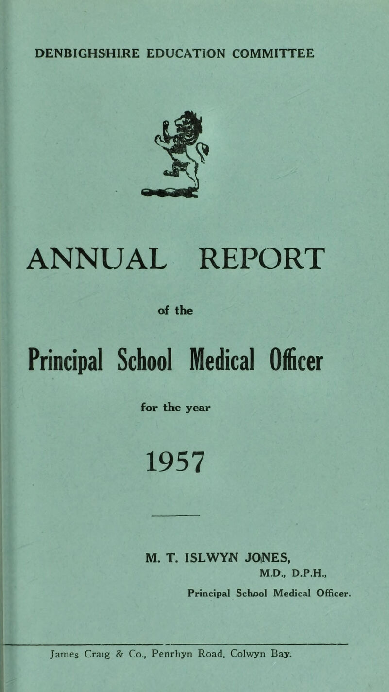 DENBIGHSHIRE EDUCATION COMMITTEE ANNUAL REPORT of the Principal School Medical Officer for the year 1957 M. T. ISLWYM JOiNES, M.D., D.P.H., Principal School Medical Officer. James Craig & Co., Penrhyn Road. Colwyn Bay.