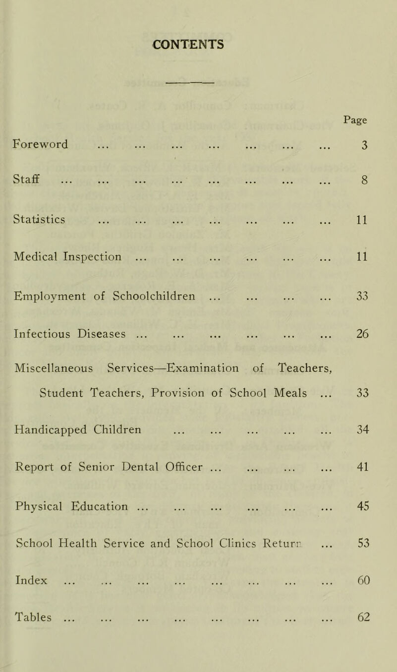 CONTENTS Foreword Staff Statistics Medical Inspection Employment of Schoolchildren Infectious Diseases ... Miscellaneous Services—Examination of Teachers, Student Teachers, Provision of School Meals ... Handicapped Children Report of Senior Dental Officer ... Physical Education ... School Health Service and School Clinics Return Index Tables ... Page 3 8 11 11 33 26 33 34 41 45 53 60 62