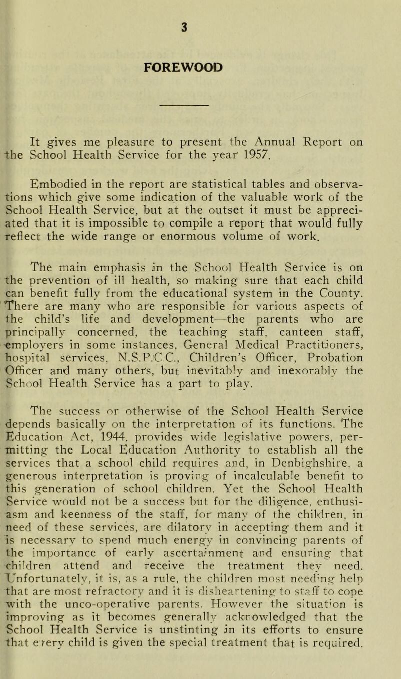 FOREWOOD It gives me pleasure to present the Annual Report on the School Health Service for the year 1957. Embodied in the report are statistical tables and observa- tions which give some indication of the valuable work of the School Health Service, but at the outset it must be appreci- ated that it is impossible to compile a report that would fully reflect the wide range or enormous volume of work. The main emphasis in the School Health Service is on the prevention of ill health, so making sure that each child can benefit fully from the educational system in the County. There are many who are responsible for various aspects of the child’s life and development—the parents who are principally concerned, the teaching staff, canteen staff, employers in some instances, General Medical Practitioners, hospital services, N.S.P.C C., Children’s Officer, Probation Officer and many others, but inevitably and inexorably the School Health Service has a part to play. The success or otherwise of the School Health Service depends basically on the interpretation of its functions. 'The Education Act, 1944, provides wide legislative powers, per- mitting the Local Education Authority to establish all the services that a school child requires and, in Denbighshire, a generous interpretation is proving of incalculable benefit to this generation of school children. Yet the School Health Service would not be a success but for the diligence, enthusi- asm and keenness of the staff, for many of the children, in need of these services, are dilatory in accepting them and it is necessary to spend much energy in convincing parents of the importance of early ascertainment and ensuring that children attend and receive the treatment they need. Unfortunately, it is, as a rule, the children most need’ng help that are most refractory and it is disheartening to staff to cope with the unco-operative parents. However the situation is improving as it becomes generally acknowledged that the School Health Service is unstinting .in its efforts to ensure that e terv child is given the special treatment that is required.