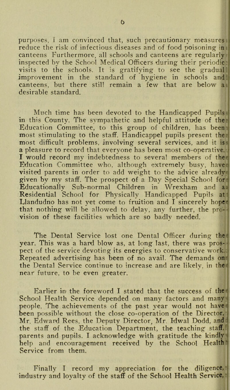 b purposes, i am convinced that, such precautionary measures reduce the risk of infectious diseases and of food poisoning in canteens Furthermore, all schools and canteens are regularly inspected by the School Medical Officer's during their periodic visits to the schools. It is gratifying to see the gradual improvement in the standard of hygiene in schools and canteens, but there still remain a few that are below a desirable standard. Much time has been devoted to the Handicapped Pupils- in this County. The sympathetic and helpful attitude of the Education Committee, to this group of children, has been most stimulating to the staff. Handicappel pupils present the most difficult problems, involving several services, and it is a pleasure to record that everyone has been most co-operative. ! I would record my indebtedness to several members of the Education Committee who. although extremely busy, have visited parents in order to add weight to the advice already given by my staff. The prospect of a Day Special School for Educationally Sub-normal Children in Wrexham and a Residential School for Physically Handicapped Pupils at Llandudno has not yet come to fruition and I sincerely hope • that nothing will be allowed to delay, any further, the pro- ' vision of these facilities which are so badly needed. The Dental Service lost one Dental Officer during the year. This was a hard blow as, at long last, there was pros- ; pect of the service devoting its energies to conservative work. < Repeated advertising has been of no avail. The demands on the Dental Service continue to increase and are likely, in the near future, to be even greater. Earlier In the foreword I stated that the success of the School Health Service depended on many factors and many i people. The achievements of the past year would not have been possible without the close co-operation of the Director, I Mr. Edward Rees, the Deputy Director, Mr. Idwal Dodd, and the staff of the Education Department, the teaching staff, parents and pupils. I acknowledge with gratitude the kindly I help and encouragement received by the School Health Service from them. Finally I record my appreciation for the diligence, i industry and loyalty of the staff of the School Health Service,