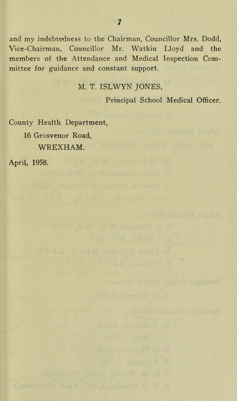 and my .indebtedness to the Chairman, Councillor Mrs. Dodd, Vice-Chairman, Councillor Mr. Watkin Lloyd and the members of the Attendance and Medical Inspection Com- mittee for guidance and constant support. M. T. ISLWYN JONES, Principal School Medical Officer. County Health Department, 16 Grosvenor Road, WREXHAM. April, 1958.