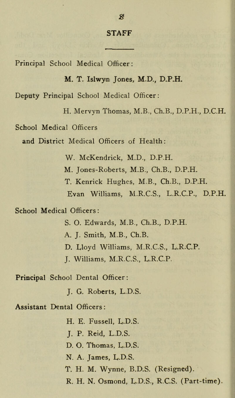 STAFF Principal School Medical Officer: M. T. Islwym Jones, M.D., D.P.H. Deputy Principal School Medical Officer: H. Mervyn Thomas, M.B., Ch.B., D.P.H., D.C.H. School Medical Officers and District Medical Officers of Health: W. McKendrick, M.D., D.P.H. M. Jones-Roberts, M.B., Ch.B., D.P.H. T. Kenrick Hughes, M.B., Ch.B., D.P.H. Evan Williams, M.R.C.S., L.R.C.P., D.P.H. School Medical Officers: S. 0. Edwards, M.B., Ch.B., D.P.H. A. J. Smith, M.B., Ch.B. D. Eloyd Williams, M.R.C.S., E.R.C.P. J. Williams, M.R.C.S., E.R.C.P. Principal School Dental Officer: J. G. Roberts, L.D.S. Assistant Dental Officers: H. E. Fussell, E.D.S. J. P. Reid, L.D.S. D. O. Thomas, L.D.S. N. A. James, L.D.S. T. H. M. Wynne, B.D.S. (Resigned). R. H. N. Osmond, L.D.S., R.C.S. (Part-time).