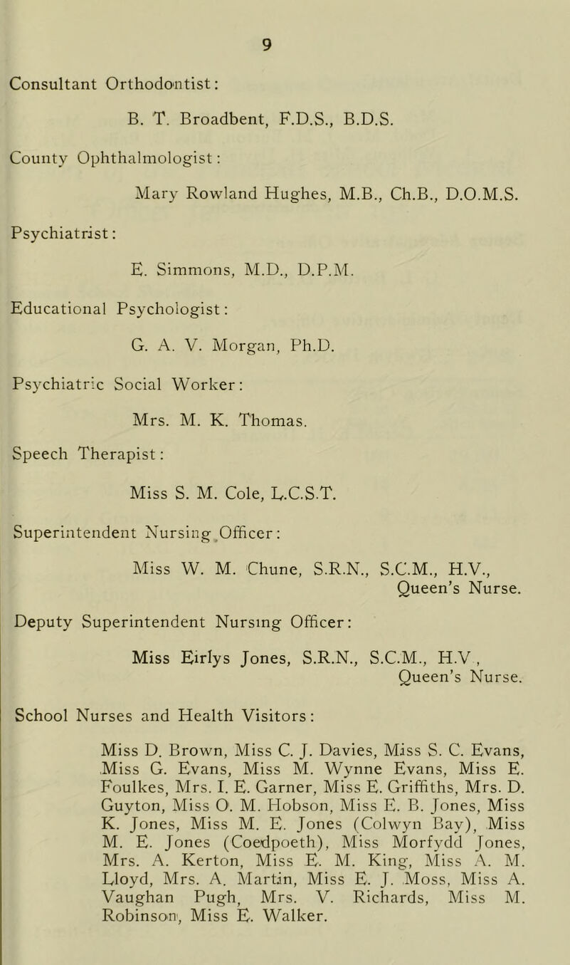 Consultant Orthodontist: B. T. Broadbent, F.D.S., B.D.S. County Ophthalmologist: Mary Rowland Hughes, M.B., Ch.B., D.O.M.S. Psychiatrist: E. Simmons, M.D., D.P.M. Educational Psychologist: G. A. V. Morgan, Ph.D. Psychiatric Social Worker: Mrs. M. K. Thomas. Speech Therapist: Miss S. M. Cole, E.C.S.T. Superintendent Nursing Officer: Miss W. M. Chune, S.R.N., S.C.M., H.V., Queen’s Nurse. Deputy Superintendent Nursing Officer: Miss Eirlys Jones, S.R.N., S.C.M., H.V , Queen’s Nurse. School Nurses and Health Visitors: Miss D. Brown, Miss C. J. Davies, Miss S. C. Evans, Miss G. Evans, Miss M. Wynne Evans, Miss E. Foulkes, Mrs. I. E. Garner, Miss E. Griffiths, Mrs. D. Guyton, Miss O'. M. Hobson, Miss E. B. Jones, Miss K. Jones, Miss M. E. Jones (Colwyn Bay), Miss M. E. Jones (Coedpoeth), Miss Morfydd Jones, Mrs. A. Kerton, Miss E. M. King, Miss A. M. Lloyd, Mrs. A. Martin, Miss E. J. Moss, Miss A. Vaughan Pugh, Mrs. V. Richards, Miss M. Robinson1, Miss E. Walker.