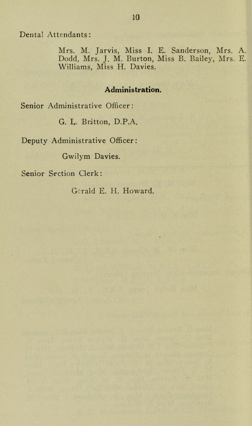 Dental Attendants: Mr's. M. Jarvis, Miss I. E. Sanderson, Mrs. A. Dodd, Mrs. J. M. Burton, Miss B. Bailey, Mrs. E. Williams, Miss H. Davies. Administration. Senior Administrative Officer: G. L. Britton, D.P.A. Deputy Administrative Officer: Gwilym Davies. Senior Section Clerk: Gerald E. H. Howard.