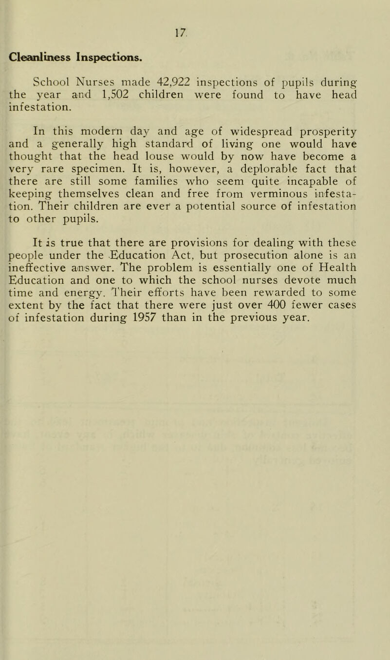 Cleanliness Inspections. School Nurses made 42,922 inspections of pupils during the year and 1,502 children were found to have head infestation. In this modern day and age of widespread prosperity and a generally high standard of living one would have thought that the head louse would by now have become a very rare specimen. It is, however, a deplorable fact that there are still some families who seem quite incapable of keeping themselves clean and free from verminous infesta- tion. Their children are ever a potential source of infestation to other pupils. It is true that there are provisions for dealing with these people under the Education Act, but prosecution alone is an ineffective answer. The problem is essentially one of Health Education and one to which the school nurses devote much time and energy. Their efforts have been rewarded to some extent by the fact that there were just over 400 fewer cases of infestation during 1957 than in the previous year.