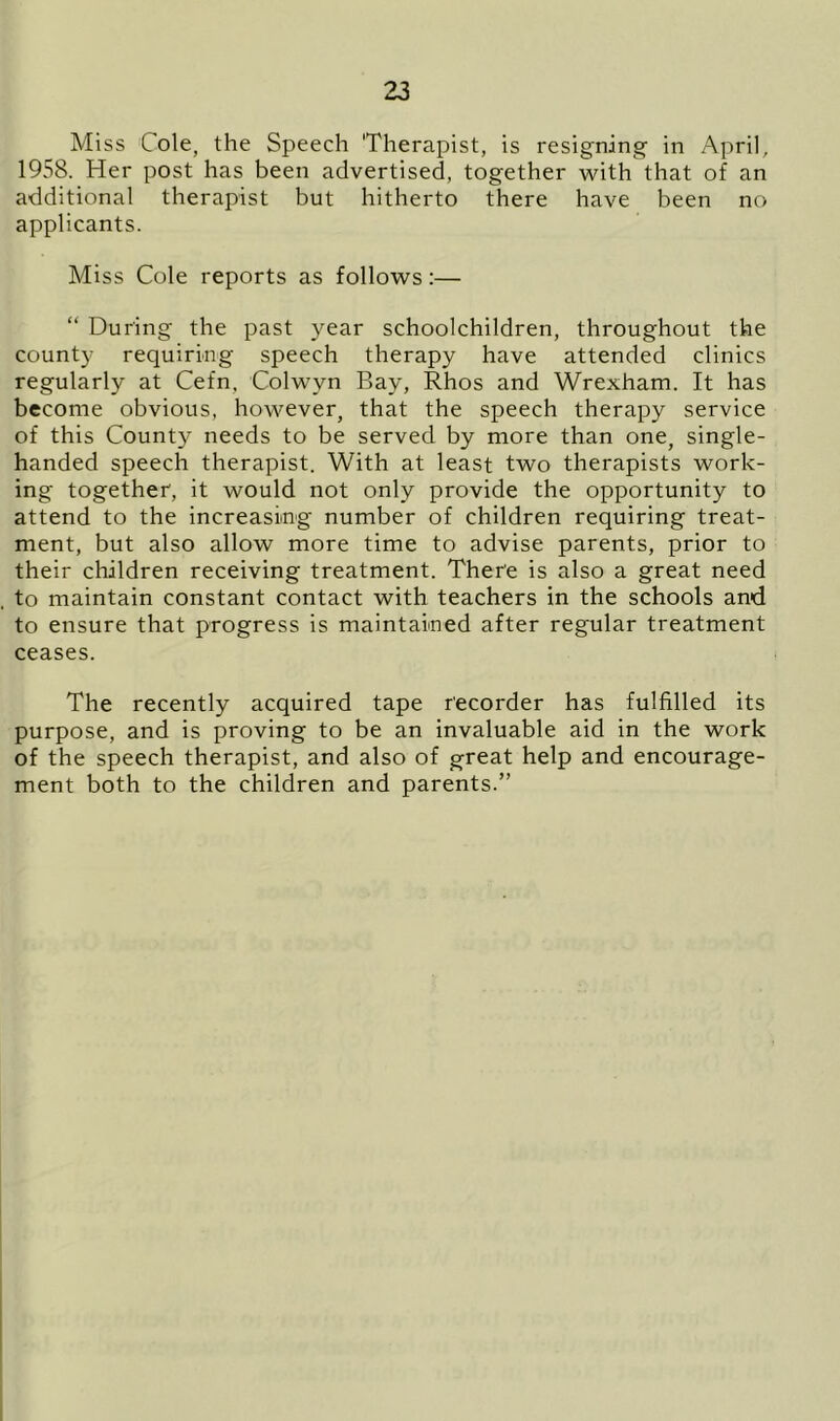 Miss Cole, the Speech Therapist, is resigning- in April, 1958. Her post has been advertised, together with that of an additional therapist but hitherto there have been no applicants. Miss Cole reports as follows:— “ During the past year schoolchildren, throughout the county requiring speech therapy have attended clinics regularly at Cefn, Colwvn Bay, Rhos and Wrexham. It has become obvious, however, that the speech therapy service of this County needs to be served by more than one, single- handed speech therapist. With at least two therapists work- ing together, it would not only provide the opportunity to attend to the increasing number of children requiring treat- ment, but also allow more time to advise parents, prior to their children receiving treatment. There is also a great need to maintain constant contact with teachers in the schools and to ensure that progress is maintained after regular treatment ceases. The recently acquired tape recorder has fulfilled its purpose, and is proving to be an invaluable aid in the work of the speech therapist, and also of great help and encourage- ment both to the children and parents.”
