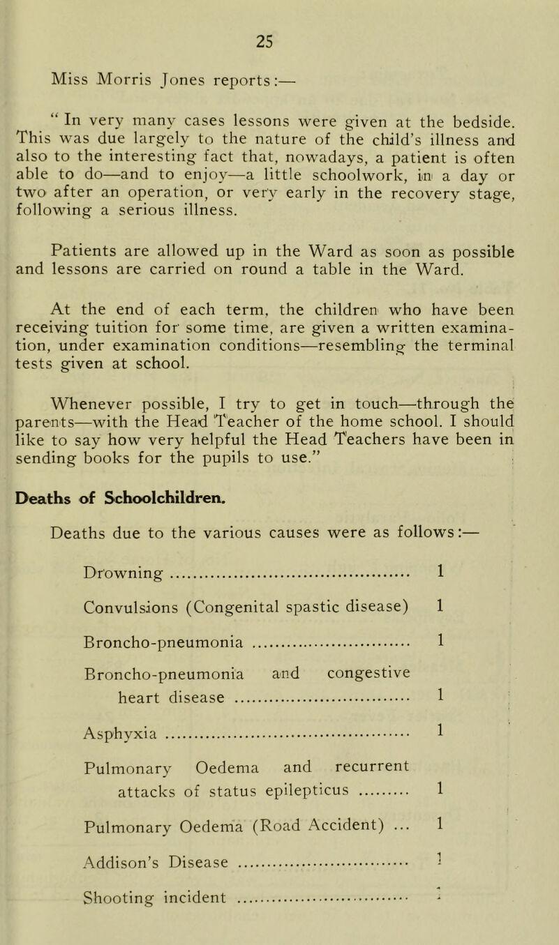 Miss Morris Jones reports:— “ In very many cases lessons were given at the bedside. This was due largely to the nature of the child’s illness and also to the interesting fact that, nowadays, a patient is often able to do—and to enjoy—a little schoolwork, in a day or two after an operation, or very early in the recovery stage, following a serious illness. Patients are allowed up in the Ward as soon as possible and lessons are carried on round a table in the Ward. At the end of each term, the children who have been receiving tuition for' some time, are given a written examina- tion, under examination conditions—resembling the terminal tests given at school. Whenever possible, I try to get in touch—through the parents—with the Head Teacher of the home school. I should like to say how very helpful the Head Teachers have been in sending books for the pupils to use.” Deaths of Schoolchildren. Deaths due to the various causes were as follows:— Drowning 1 Convulsions (Congenital spastic disease) 1 Broncho-pneumonia 1 Broncho-pneumonia and congestive heart disease 1 Asphyxia 1 Pulmonary Oedema and recurrent attacks of status epilepticus 1 Pulmonary Oedema (Road Accident) ... 1 Addison’s Disease Shooting incident
