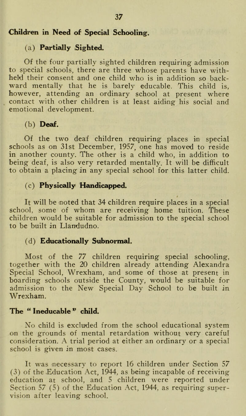 Children in Need of Special Schooling. (a) Partially Sighted. Of the four partially sighted children requiring admission to special schools, there are three whose parents have with- held their consent and one child who is in addition so back- ward mentally that he is barely educable. This child is, however, attending an ordinary school at present where contact with other children is at least aiding his social and emotional development. (b) Deaf. Of the two deaf children requiring places in special schools as on 31st December, 1957, one has moved to reside in another' county. The other is a child who, in addition to being deaf, is also very retarded mentally. It will be difficult to obtain a placing in any special school for this latter child. (c) Physically Handicapped. It will be -noted that 34 children require places in a special school, some of whom are receiving home tuition. These children would be suitable for admission to the special school to be built in Llandudno. (d) Educationally Subnormal. Most of the 77 children requiring special schooling, together with the 20 children already attending Alexandra Special School, Wrexham, and some of those at present in boarding schools outside the County, would be suitable for admission to the New Special Day School to be built in Wrexham. The “ Ineducable ” child. No child is excluded from the school educational system on the grounds of mental retardation without very careful consideration. A trial period at either an ordinary or a special school is given in most cases. It was necessary to report 16 children under Section 57 (3) of the .Education Act, 1944, as being incapable of receiving education at school, and 5 children were reported under Section 57 (5) of the Education Act, 1944, as requiring super- vision after leaving school.