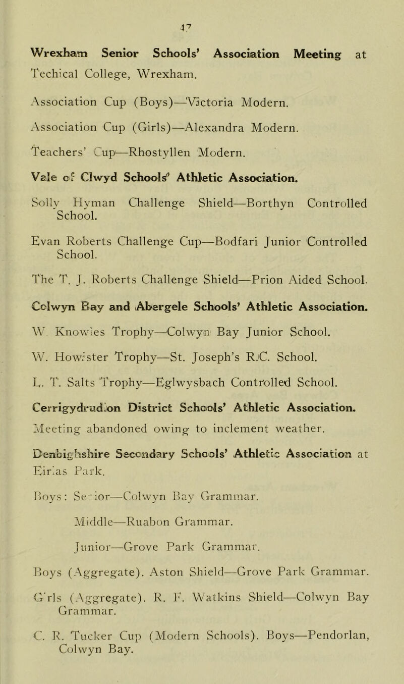 Wrexham Senior Schools’ Association Meeting at Techical College, Wrexham. Association Cup (Boys)—'Victoria Modern. Association Cup (Girls)—Alexandra Modern. Teachers’ Cup1—Rhostvllen Modern. Vale of Clwyd Schools Athletic Association. Solly Hyman Challenge Shield—Borthyn Controlled School. Evan Roberts Challenge Cup—Bodfari Junior Controlled School. The T. J. Roberts Challenge Shield—Prion Aided School. Cdwyn Bay and Abergele Schools’ Athletic Association. W Knowles Trophy—Colwyn Bay Junior School. W. Howister Trophy—St. Joseph’s RjC. School. L. T. Salts Trophy—Eglwysbach Controlled School. Cerrigydrudion District Schools’ Athletic Association. Meeting abandoned owing- to inclement weather. Denbighshire Secondary Schools’ Athletic Association at Eirlas Park. Boys: Senior—Colwyn Bay Grammar. Middle—Ruabon Grammar. Junior—Grove Park Grammar. Boys (Aggregate). Aston Shield—Grove Park Grammar. G’rls (Aggregate). R. E. Watkins Shield—Colwyn Bay Grammar. C. R. Tucker Cup (Modern Schools). Boys—Pendorlan, Colwyn Bay.