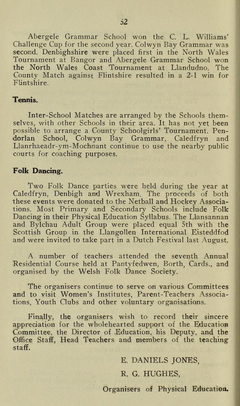 Abergele Grammar School won the C. L. Williams’ Challenge Cup for the second year. Colwyn Bay Grammar was second. Denbighshire were placed first in the North Wales Tournament at Bangor and Abergele Grammar School won the North Wales Coast Tournament at Llandudno. The County Match against Flintshire resulted in a 2-1 win for Flintshire. Tennis. Inter-School Matches are arranged by the Schools them- selves, with other Schools in their area. It has not yet been possible to arrange a County Schoolgirls’ Tournament. Pen- dorian School, Colwyn Bay Grammar, Caledfryn and Llanrhaeadr-ym-Mochnant continue to use the nearby public courts for coaching purposes. Folk Dancing. Two Folk Dance parties were held during the year at Caledfryn, Denbigh and Wrexham. The proceeds of both these events were donated to the Netball and Hockey Associa- tions. Most Primary and Secondary Schools include Folk Dancing in their Physical Education Syllabus. The Llansannan and Bylchau Adult Group were placed equal 5th with the Scottish Group in the Llangollen International Eisteddfod and were invited to take part in a Dutch Festival last August. A number of teachers attended the seventh Annual Residential Course held at Pantyfedwen, Borth, Cards., and organised by the Welsh Folk Dance Society. The organisers continue to serve on various Committees and to visit Women’s Institutes, Parent-Teachers Associa- tions, Youth Gubs and other voluntary organisations. Finally, the organisers wish to record their sincere appreciation for the wholehearted support of the Education Committee, the Director of .Education, his Deputy, and the Office Staff, Head Teachers and members of the teaching staff. E. DANIELS JONES, R. G. HUGHES, Organisers of Physical Education.