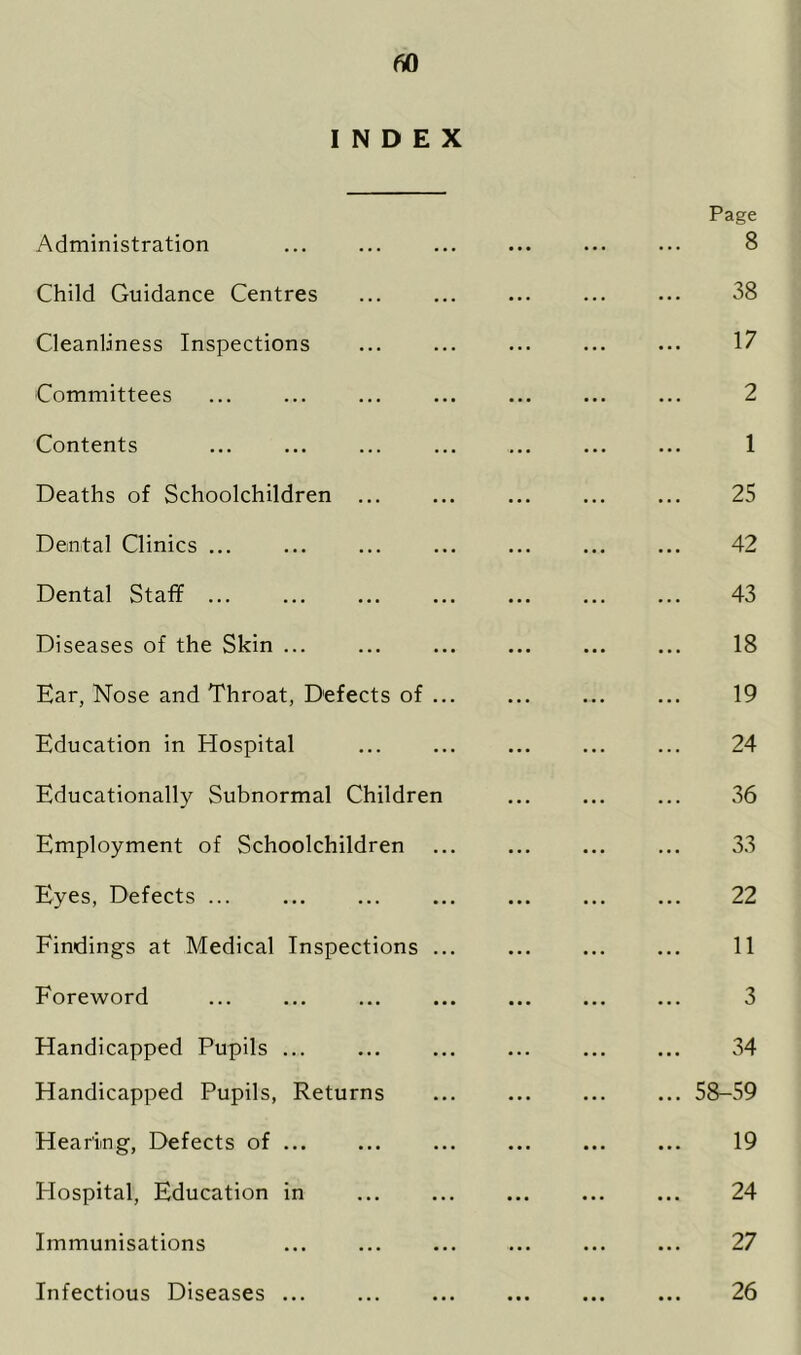 INDEX Page Administration ... ... ... ... ... ... 8 Child Guidance Centres 38 Cleanliness Inspections 17 Committees ... ... ... ... ... ... ... 2 Contents ... ... ... ... ... ... ... 1 Deaths of Schoolchildren ... ... ... ... ... 25 Dental Clinics ... ... ... ... ... ... ... 42 Dental Staff ... ... ... ... ... ... ... 43 Diseases of the Skin ... ... ... ... ... ... 18 Ear, Nose and Throat, Defects of ... ... ... ... 19 Education in Hospital ... ... ... ... ... 24 Educationally Subnormal Children ... ... ... 36 Employment of Schoolchildren ... ... ... ... 33 Eyes, Defects ... 22 Findings at Medical Inspections ... ... ... ... 11 Foreword ... ... ... ... ... ... ... 3 Handicapped Pupils ... ... ... ... ... ... 34 Handicapped Pupils, Returns 58-59 Hearing, Defects of ... ... ... ... ... ... 19 Hospital, Education in ... ... ... ... ... 24 Immunisations ... ... ... ... ... ... 27 Infectious Diseases ... 26