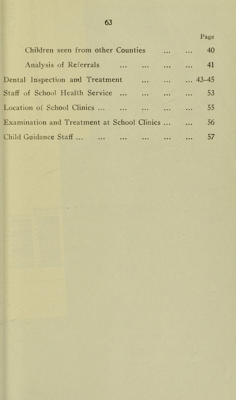 Page Children seen from other Counties ... ... 40 Analysis of Referrals ... ... ... ... 41 Dental Inspection and Treatment ... ... ... 43-45 Staff of School Health Service ... ... ... ... 53 Location of School Clinics ... ... ... ... ... 55 Examination and Treatment at School Clinics ... ... 56 Child Guidance Staff ... ... ... ... ... ... 57