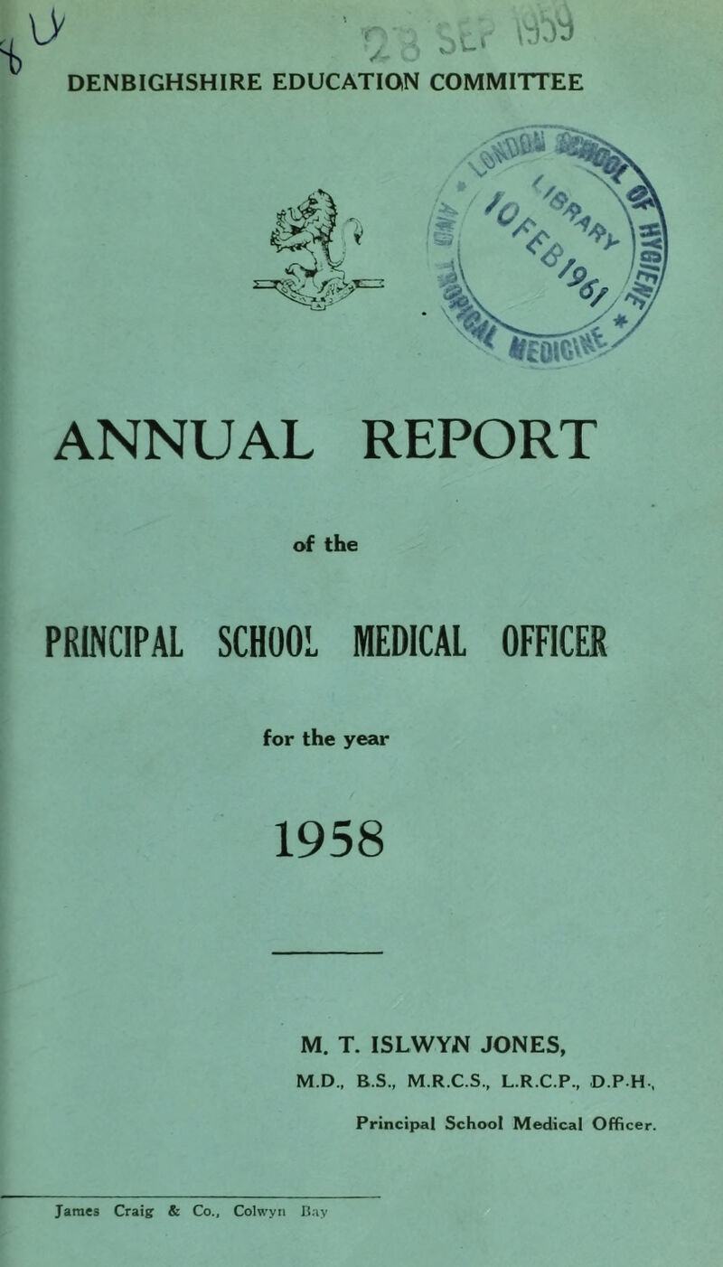 DENBIGHSHIRE EDUCATION COMMITTEE ANNUAL REPORT of the PRINCIPAL SCHOOL MEDICAL OFFICER for the year 1958 M. T. ISLWYN JONES, M.D., B.S., M.R.C.S., L.R.C.P., D.PH-, Principal School Medical Officer. James Craig & Co., Colwyn Bay