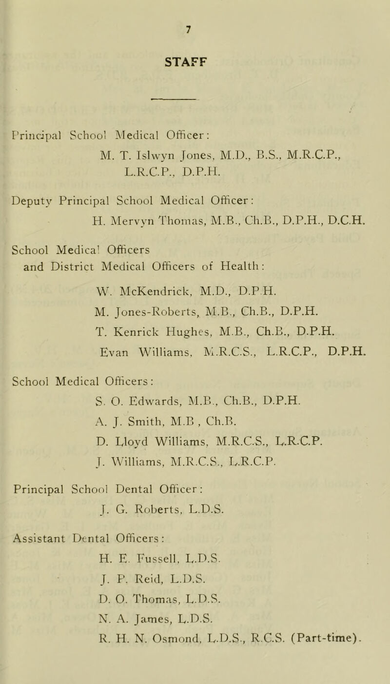 STAFF Principal School Medical Officer: M. T. Islwyn Jones, M.D., B.S.. M.R.C.P., L.R.C.P., D.P.PI. Deputy Principal School Medical Officer: H. Mervyn Thomas, M.B., Ch.B., D.P.H., D.C.H. School Medical Officers and District Medical Officers of Health : W. McKendrick, M.D., D.P.H. M. Jones-Roberts, M.B., Ch.B., D.P.H. T. Kenrick Hughes, M.B., Ch.B., D.P.H. Evan Williams, M.R.C.S., L.R.C.P., D.P.H. School Medical Officers: S. O. Edwards, M.B., Ch.B., D.P.H. A. J. Smith, M.B , Ch.B. D. Lloyd Williams, M.R.C.S., L.R C.P. J. Williams, M.R.C.S., L.R.C.P. Principal School Dental Officer: J. G. Roberts, L.D.S. Assistant Dental Officers : H. E. Fussell, L.D.S. J. P. Reid, L.D.S. D. 0. Thomas, L.D.S. N. A. James, L.D.S. R. H. N. Osmond, L.D.S., R.C.S. (Part-time).