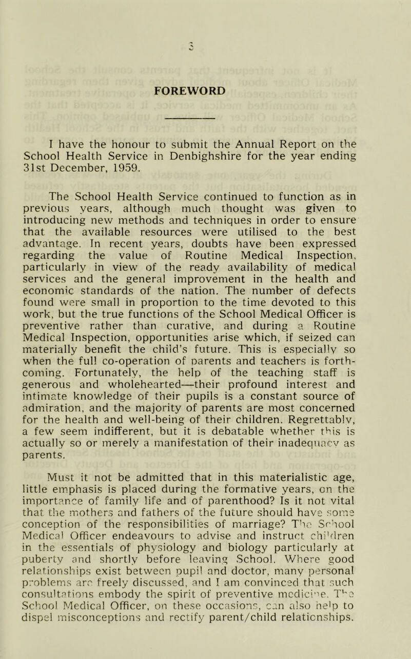 FOREWORD I have the honour to submit the Annual Report on the School Health Service in Denbighshire for the year ending 31st December, 1959. The School Health Service continued to function as in previous years, although much thought was given to introducing new methods and techniques in order to ensure that the available resources were utilised to the best advantage. In recent years, doubts have been expressed regarding the value of Routine Medical Inspection, particularly in view of the ready availability of medical services and the general improvement in the health and economic standards of the nation. The number of defects found were small in proportion to the time devoted to this work, but the true functions of the School Medical Officer is preventive rather than curative, and during a Routine Medical Inspection, opportunities arise which, if seized can materially benefit the child’s future. This is especially so when the full co-operation of parents and teachers is forth- coming. Fortunately, the help of the teaching staff is generous and wholehearted—their profound interest and intimate knowledge of their pupils is a constant source of admiration, and the majority of parents are most concerned for the health and well-being of their children. Regrettably, a few seem indifferent, but it is debatable v/hether this is actually so or merely a manifestation of their inadequacy as parents. Must it not be admitted that in this materialistic age, little emphasis is placed during the formative years, on the importance of family life and of parenthood? Is it not vital that the mother.5 and fathers of the future should have some conception of the responsibilities of marriage? The .Sc’qool Medical Officer endeavours to advise and instruct chi’dren in the essentials of physiology and biology particularly at puberty and shortly before leaving .School. Where good relationships exist between pupil and doctor, many personal problems ar.'' freely discussed, and I am convinced that such consultations embody the spirit of preventive mcdici”'e. T‘'a School Medical Officer, on these occasions, can also he'p to dispel misconceptions and rectify parent/child relationships.