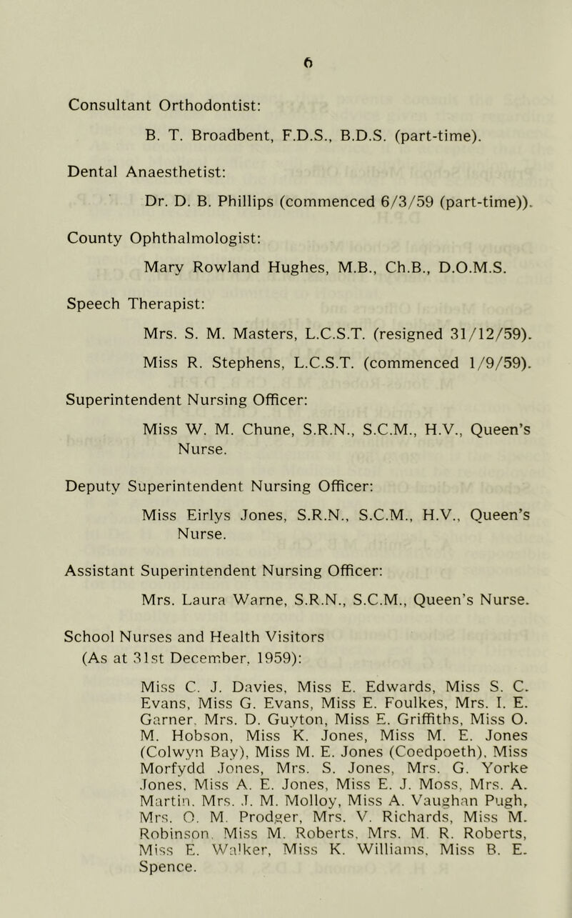 Consultant Orthodontist: B. T. Broadbent, F.D.S., B.D.S. (part-time). Dental Anaesthetist: Dr. D. B. Phillips (commenced 6/3/59 (part-time)). County Ophthalmologist: Mary Rowland Hughes, M.B., Ch.B., D.O.M.S. Speech Therapist: Mrs. S. M. Masters, L.C.S.T. (resigned 31/12/59). Miss R. Stephens, L.C.S.T. (commenced 1/9/59). Superintendent Nursing Officer: Miss W. M. Chune, S.R.N., S.C.M., H.V., Queen’s Nurse. Deputy Superintendent Nursing Officer: Miss Eirlys Jones, S.R.N., S.C.M., H.V., Queen’s Nurse. Assistant Superintendent Nursing Officer: Mrs. Laura Warne, S.R.N., S.C.M., Queen’s Nurse. School Nurses and Health Visitors (As at 31st December, 1959): Miss C. J. Davies, Miss E. Edwards, Miss S. C. Evans, Miss G. Evans, Miss E. Foulkes, Mrs. I. E. Garner. Mrs. D. Guyton, Miss E. Griffiths, Miss O. M. Hobson, Miss K. Jones, Miss M. E. Jones (Colwyn Bay), Miss M. E. Jones (Coedpoeth). Miss Morfydd Jones, Mrs. S. Jones, Mrs. G. Yorke Jones. Miss A. E. Jones, Miss E. J. Moss, Mrs. A. Martin. Mrs. J. M. Molloy, Miss A. Vaughan Pugh, Mrs. O. M, Prodger, Mrs. V. Richards, Miss M. Robinson. Miss M. Roberts. Mrs. M. R. Roberts, Miss E. Walker, Miss K. Williams. Miss B. E. Spence.