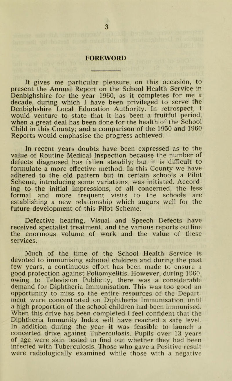 FOREWORD It gives me particular pleasure, on this occasion, to present the Annual Report on the School Health Service in Denbighshire for the year I960, as it completes for me a decade, during which I have been privileged to serve the Denbighshire Local Education Authority. In retrospect, I would venture to state that it has been a fruitful period, when a great deal has been done for the health of the School Child in this County; and a comparison of the 1950 and 1960 Reports would emphasise the progress achieved. In recent years doubts have been expressed as to the value of Routine Medical Inspection because the number of defects diagnosed has fallen steadily; but it is difficult to formulate a more effective method. In this County we have adhered to the old pattern but in certain schools a Pilot Scheme, introducing some variations, was initiated. Accord- ing to the initial impressions, of all concerned, the less formal and more frequent visits to the schools are establishing a new relationship which augurs well for the future development of this Pilot Scheme. Defective hearing, Visual and Speech Defects have received specialist treatment, and the various reports outline the enormous volume of work and the value of these services. Much of the time of the School Health Service is devoted to immunising schoool children and during the past few years, a continuous effort has been made to ensure a good protection against Poliomyelitis. However, during I960, owing to Television Publicity, there was a considerable demand for Diphtheria Immunisation. This was too good an opportunity to miss so the entire resources of the Depart- ment were concentrated on Diphtheria Immunisation until a high proportion of the school children had been immunised. When this drive has been completed I feel confident that the Diphtheria Immunity Index will have reached a safe level. In addition during the year it was feasible to launch a concerted drive against Tuberculosis. Pupils over 13 years of age were skin tested to find out whether they had been infected with Tuberculosis. Those who gave a Positive result were radiologically examined while those with a negative